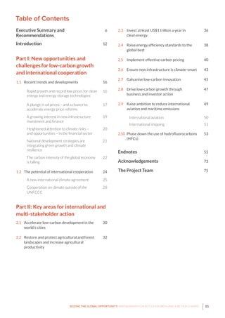 11SEIZING THE GLOBAL OPPORTUNITY: PARTNERSHIPS FOR BETTER GROWTH AND A BETTER CLIMATE
Table of Contents
Executive Summary and	 6
Recommendations
Introduction	 12
Part I: New opportunities and	
challenges for low-carbon growth 	 		
and international cooperation	
1.1	 Recent trends and developments	 16
Rapid growth and record low prices for clean	 16	
energy and energy storage technologies
A plunge in oil prices – and a chance to	 17
accelerate energy price reforms
A growing interest in new infrastructure	 19
investment and finance
Heightened attention to climate risks –	 20
and opportunities – in the financial sector
National development strategies are	 21
integrating green growth and climate
resilience
The carbon intensity of the global economy	 22
is falling
1.2	 The potential of international cooperation	 24
A new international climate agreement	 25
Cooperation on climate outside of the	 28
UNFCCC
Part II: Key areas for international and 			
multi-stakeholder action	
2.1	 Accelerate low-carbon development in the	 30
	 world’s cities
	
2.2	 Restore and protect agricultural and forest	 32		
	 landscapes and increase agricultural
	productivity	
2.3	 Invest at least US$1 trillion a year in	 36
	 clean energy
2.4	 Raise energy efficiency standards to the 	 38
	 global best
2.5	 Implement effective carbon pricing	 40
2.6	 Ensure new infrastructure is climate-smart	 43
2.7	 Galvanise low-carbon innovation	 45
2.8	 Drive low-carbon growth through	 47
	 business and investor action
2.9	 Raise ambition to reduce international 	 49
	 aviation and maritime emissions
	International aviation	 50
	International shipping	 51
2.10	 Phase down the use of hydrofluorocarbons	 53
	(HFCs)
Endnotes	 55
Acknowledgements	 73
The Project Team 	 75
 