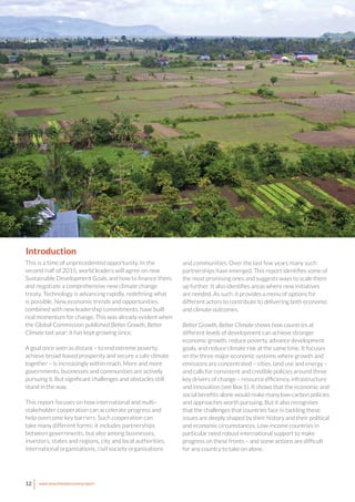 12 www.newclimateeconomy.report
This is a time of unprecedented opportunity. In the
second half of 2015, world leaders will agree on new
Sustainable Development Goals and how to finance them,
and negotiate a comprehensive new climate change
treaty. Technology is advancing rapidly, redefining what
is possible. New economic trends and opportunities,
combined with new leadership commitments, have built
real momentum for change. This was already evident when
the Global Commission published Better Growth, Better
Climate last year; it has kept growing since.
A goal once seen as distant – to end extreme poverty,
achieve broad-based prosperity and secure a safe climate
together – is increasingly within reach. More and more
governments, businesses and communities are actively
pursuing it. But significant challenges and obstacles still
stand in the way.
This report focuses on how international and multi-
stakeholder cooperation can accelerate progress and
help overcome key barriers. Such cooperation can
take many different forms: it includes partnerships
between governments, but also among businesses,
investors, states and regions, city and local authorities,
international organisations, civil society organisations
and communities. Over the last few years many such
partnerships have emerged. This report identifies some of
the most promising ones and suggests ways to scale them
up further. It also identifies areas where new initiatives
are needed. As such, it provides a menu of options for
different actors to contribute to delivering both economic
and climate outcomes.
Better Growth, Better Climate shows how countries at
different levels of development can achieve stronger
economic growth, reduce poverty, advance development
goals, and reduce climate risk at the same time. It focuses
on the three major economic systems where growth and
emissions are concentrated – cities, land use and energy –
and calls for consistent and credible policies around three
key drivers of change – resource efficiency, infrastructure
and innovation (see Box 1). It shows that the economic and
social benefits alone would make many low-carbon policies
and approaches worth pursuing. But it also recognises
that the challenges that countries face in tackling these
issues are deeply shaped by their history and their political
and economic circumstances. Low-income countries in
particular need robust international support to make
progress on these fronts – and some actions are difficult
for any country to take on alone.
Introduction
 