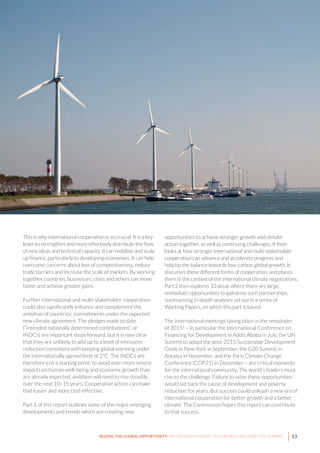 13SEIZING THE GLOBAL OPPORTUNITY: PARTNERSHIPS FOR BETTER GROWTH AND A BETTER CLIMATE
This is why international cooperation is so crucial. It is a key
lever to strengthen and more effectively distribute the flow
of new ideas and technical capacity. It can mobilise and scale
up finance, particularly to developing economies. It can help
overcome concerns about loss of competitiveness, reduce
trade barriers and increase the scale of markets. By working
together, countries, businesses, cities and others can move
faster and achieve greater gains.
Further international and multi-stakeholder cooperation
could also significantly enhance and complement the
ambition of countries’ commitments under the expected
new climate agreement. The pledges made to date
(“intended nationally determined contributions”, or
INDCs) are important steps forward, but it is now clear
that they are unlikely to add up to a level of emissions
reduction consistent with keeping global warming under
the internationally agreed limit of 2°C. The INDCs are
therefore just a starting point; to avoid even more severe
impacts on human well-being and economic growth than
are already expected, ambition will need to rise steadily
over the next 10–15 years. Cooperative action can make
that easier and more cost-effective.
Part 1 of this report outlines some of the major emerging
developments and trends which are creating new
opportunities to achieve stronger growth and climate
action together, as well as continuing challenges. It then
looks at how stronger international and multi-stakeholder
cooperation can advance and accelerate progress and
help tip the balance towards low-carbon global growth. It
discusses these different forms of cooperation, and places
them in the context of the international climate negotiations.
Part 2 then explores 10 areas where there are large,
immediate opportunities to galvanise such partnerships,
summarising in-depth analyses set out in a series of
Working Papers, on which this part is based.
The international meetings taking place in the remainder
of 20151
– in particular the International Conference on
Financing for Development in Addis Ababa in July, the UN
Summit to adopt the post-2015 Sustainable Development
Goals in New York in September, the G20 Summit in
Antalya in November, and the Paris Climate Change
Conference (COP21) in December – are critical moments
for the international community. The world’s leaders must
rise to the challenge. Failure to seize these opportunities
would set back the cause of development and poverty
reduction for years. But success could unleash a new era of
international cooperation for better growth and a better
climate. The Commission hopes this report can contribute
to that success.
 