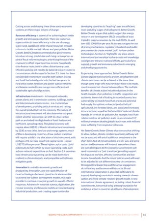 15SEIZING THE GLOBAL OPPORTUNITY: PARTNERSHIPS FOR BETTER GROWTH AND A BETTER CLIMATE
Cutting across and shaping these three socio-economic
systems are three major drivers of change:
Resource efficiency is essential for achieving both better
growth and emissions reduction. There are numerous
opportunities to boost efficiency in the use of energy,
water, land, capital and other crucial resources through
reforms to tackle market failures and poor policies. Better
Growth, Better Climate recommends that governments
introduce strong, predictable and rising carbon prices as
part of fiscal reform strategies, prioritising the use of the
revenues to offset impacts on low-income households
or to finance reductions in other, distortionary taxes.
Effective policies will need to be tailored to each country’s
circumstances. As discussed in Section 2.5, there has been
considerable momentum towards both carbon pricing
and fossil fuel subsidy reform in the last two years. In
rural areas water, fertiliser and power subsidy reforms
are likewise needed to encourage more efficient and
sustainable agricultural practices.
Infrastructure investment – in transport networks,
power plants and transmission systems, buildings, water
and telecommunication systems – is a crucial driver
of development, providing critical services and raising
the overall productivity of the economy. The nature of
infrastructure investment will also determine to a great
extent whether economies can shift to a low-carbon
path or are locked into high levels of fossil fuel use and
inefficient, sprawling cities. The global economy will
require about US$90 trillion in infrastructure investments
by 2030 across cities, land use and energy systems, much
of this in developing countries. A low-carbon transition
will require a shift in the allocation of this investment, with
perhaps a 5% increase in upfront capital needs – about
US$270 billion per year. These higher capital costs could
potentially be fully offset by lower operating costs, such
as from reduced expenditure on fuel. Section 2.6 examines
how infrastructure planning can be made both more
resilient to climate impacts and compatible with climate
mitigation goals.
Innovation is central to economic growth and
productivity. Innovation, and the rapid diffusion of
clean technologies between countries, is also essential
to achieve low-carbon development models, making it
possible to continue economic growth in a world of finite
resources. Advances in materials science, digitisation, the
circular economy and business models are now reshaping
industrial production, and creating opportunities for
developing countries to “leapfrog” over less efficient,
more polluting stages of development. Better Growth,
Better Climate argues that public support for energy
research and development (R&D) should be at least
tripled in major economies by the mid-2020s, to well
over US$100 billion per year. It also encourages the use
of pricing mechanisms, regulatory standards and public
procurement to create market “pull” for low-carbon
technologies. Section 2.7 highlights key areas where
international partnerships to share costs and knowledge
could greatly enhance national efforts, particularly to
support growth and emissions reduction in emerging
and developing countries.
By pursuing these approaches, Better Growth, Better
Climate argues that economic growth, development and
climate outcomes can be achieved at the same time:
though some trade-offs may inevitably have to be made,
countries need not choose between them. The multiple
benefits of climate action include reductions in the
health impacts of air pollution, in traffic congestion and
accidents; lower risk of locking in stranded assets; less
vulnerability to volatile fossil fuel prices and potential
fuel supply disruptions; enhanced productivity of
agricultural and forested lands, and associated increases
in rural income; as well as the benefits of reduced climate
impacts. In terms of air pollution, for example, fossil fuel-
related outdoor air pollution leads to an estimated 3.7
million premature deaths globally each year, with millions
more suffering from respiratory illnesses.
Yet Better Growth, Better Climate also stresses that shifting
to a low-carbon, climate-resilient economic pathway will
not be easy, and will entail additional investment in the
short-term. Not all climate policies are win-win, and some
sectors and businesses will lose out, even where there
are overall net gains to the economy. Governments will
need to commit to a “just transition”, providing support
for displaced workers, affected communities and low-
income households. And the mix of policies used will need
to be adjusted to suit different country circumstances.
Strong political leadership and the active engagement
of civil society and business will be crucial. Broad
international cooperation is also vital, particularly to
support developing countries in moving towards a lower-
carbon and more climate-resilient growth model. A new
international climate agreement, including robust financial
commitments, is essential to lay a strong foundation for
ambitious action in countries at all levels of development.
 
