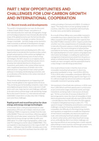 16 www.newclimateeconomy.report
PART I: NEW OPPORTUNITIES AND
CHALLENGES FOR LOW-CARBON GROWTH
AND INTERNATIONAL COOPERATION
1.1 Recent trends and developments
The world is changing before our eyes. As discussed
in Better Growth, Better Climate, new patterns of
international production and trade, demographic change
and technological advances have dramatically altered the
shape of the global economy over the last two decades.
“Business as usual” is no longer an option. Structural
change is inevitable – but that change can be steered to
make economies at all levels of development stronger,
more equitable, more sustainable and more resilient.
Several emerging trends and developments offer new
opportunities to accelerate the transition to low-carbon
growth and prosperity. In this section we highlight six:
rapid innovation and declining costs of clean energy
technologies; the fall in oil prices as an opportunity to
advance carbon pricing and fossil fuel subsidy reform;
growing international attention to infrastructure
investment, particularly in the context of low interest
rates; heightened awareness of climate risks in the
financial sector; rising interest in low-carbon growth
pathways in emerging and developing economies; and
an acceleration of the decline in the carbon intensity of
the global economy.
These trends and developments are happening at all
levels, from the global, to the regional and to the local.
They are being spurred by leading companies, major cities
and enlightened governments. None is decisive in itself,
and in each case, major barriers and challenges still need
to be overcome to achieve large-scale and lasting change.
But as discussed in Section 1.2, international and multi-
stakeholder cooperation can play a key role in helping
overcome these challenges.
Rapid growth and record low prices for clean
energy and energy storage technologies
In November 2014, a new price benchmark for solar
photovoltaics (PV) was set in Dubai: a bid of just under
US$60 per MWh in response to a tender from the state
utility DEWA.2
These are record lows, reflecting a global
fall in the cost of solar power systems by 75% since 2000,
while that of energy storage has fallen by 60% since
2005 alone.3
In a wide range of geographies, utility-scale
solar PV is being procured for about US$80/MWh.4
This
corresponds to natural gas prices in the range of US$7–10
mmbtu – still higher than the US$2–3/mmbtu seen in the
shale-rich US in early 2015, but lower than the US$9–10/
mmbtu prevailing in Germany and US$14–15 mmbtu in
Japan.5
This means that in an ever-growing number of
countries, solar PV is now competitive with fossil fuels.
A similar story can be told for wind power.6
As a result of these falling costs, every dollar invested in
renewables buys more capacity than ever: the US$270
billion invested in 2014 bought 36% more capacity than
the US$279 billion invested in 2011.7
Experts predict that
a further rise in the competitiveness of renewable energy
is now only a few years away as a result of plunging energy
storage costs. The recent emergence of advanced low-
cost batteries for homes, industry and utilities,8
along with
the rapid development of smart systems using digital and
information technologies, is enabling the sophisticated
management of demand at every level from the grid as a
whole to individual homes. Radical new energy business
models are now in prospect, with the potential to lead to
a step-change in overall energy productivity.9
One result of these trends is that the share of new
renewables (excluding hydropower) in electricity
generation worldwide is rising – from 8.5% in 2013 to
9.1% in 2014, when renewables contributed 48% of the
world’s newly-added generating capacity (see Figure 1).10
It is still not enough, but almost everywhere in the world
renewable investment is growing rapidly.
Yet investment in fossil fuels also continues: in 2014, more
than 1,300 GW of coal-fired capacity was in construction
or pre-construction stages around the world, and major
investments are being made in new sources of oil and
gas.11
At the current rate of increase of about 0.6–0.7
percentage points a year, the share of renewables in total
electricity generation would still only reach 20% by 2030
– considerably less than the 41% which the IEA suggests
is needed to hold global warming to under 2°C.12
The
speed of change is inhibited by several factors: continuing
challenges raising the financing needed to invest in
renewables; the difficulty of reforming energy markets
and regulatory arrangements to enable the integration
of intermittent renewables into electricity systems at
scale; and continuing fossil fuel subsidies and weak
or absent carbon prices, which keep fossil fuel energy
prices artificially low. But in turn these challenges are
spurring new efforts at overcoming them, in both national
policymaking in many countries and through various forms
of international cooperation. We discuss these below
and in Section 2.3.
 