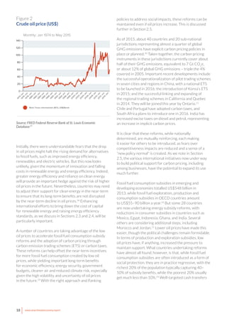 18 www.newclimateeconomy.report
Initially, there were understandable fears that the drop
in oil prices might halt the rising demand for alternatives
to fossil fuels, such as improved energy efficiency,
renewables and electric vehicles. But this now looks
unlikely, given the momentum of innovation and falling
costs in renewable energy and energy efficiency. Indeed,
greater energy efficiency and reliance on clean energy
will provide an important hedge against the risk of higher
oil prices in the future. Nevertheless, countries may need
to adjust their support for clean energy in the near-term
to ensure that its long-term benefits are not disrupted
by the near-term decline in oil prices.18
Enhancing
international efforts to bring down the cost of capital
for renewable energy and raising energy efficiency
standards, as we discuss in Sections 2.3 and 2.4, will be
particularly important.
A number of countries are taking advantage of the low
oil prices to accelerate fossil fuel consumption subsidy
reforms and the adoption of carbon pricing through
carbon emission trading schemes (ETS) or carbon taxes.
These reforms can help offset the near-term incentives
for more fossil fuel consumption created by low oil
prices, while yielding important long-term benefits
for economic efficiency, energy security, government
budgets, cleaner air and reduced climate risk, especially
given the high volatility and uncertainty of oil prices
in the future.19
With the right approach and flanking
policies to address social impacts, these reforms can be
maintained even if oil prices increase. This is discussed
further in Section 2.5.
As of 2015, about 40 countries and 20 sub-national
jurisdictions representing almost a quarter of global
GHG emissions have explicit carbon pricing policies in
place or planned.20
Taken together, the carbon pricing
instruments in these jurisdictions currently cover about
half of their GHG emissions, equivalent to 7 Gt CO2
e,
or about 12% of global GHG emissions – triple the 4%
covered in 2005. Important recent developments include
the successful operationalization of pilot trading schemes
in seven cities and regions in China, with a national ETS
to be launched in 2016; the introduction of Korea’s ETS
in 2015; and the successful linking and expanding of
the regional trading schemes in California and Quebec
in 2014. They will be joined this year by Ontario.21
Chile and Portugal have adopted carbon taxes, and
South Africa plans to introduce one in 2016. India has
increased excise taxes on diesel and petrol, representing
an increase in implicit carbon prices.
It is clear that these reforms, while nationally
determined, are mutually reinforcing, each making
it easier for others to be introduced, as fears over
competitiveness impacts are reduced and a sense of a
“new policy normal” is created. As we note in Section
2.5, the various international initiatives now under way
to build political support for carbon pricing, including
among businesses, have the potential to expand its use
much further.
Fossil fuel consumption subsidies in emerging and
developing economies totalled US$548 billion in
2013, while fossil fuel exploration, production and
consumption subsidies in OECD countries amount
to US$55–90 billion a year.22
But some 28 countries
are now undertaking energy subsidy reforms, with
reductions in consumer subsidies in countries such as
Mexico, Egypt, Indonesia, Ghana, and India. Several
others are considering additional steps, including
Morocco and Jordan.23
Lower oil prices have made this
easier, though the political challenges remain formidable.
In terms of production and exploration subsidies, low
oil prices have, if anything, increased the pressure to
maintain support. What countries undertaking reforms
have almost all found, however, is that, while fossil fuel
consumption subsidies are often introduced as a form of
social protection, they are in practice regressive, with the
richest 20% of the population typically capturing 40–
50% of subsidy benefits, while the poorest 20% usually
get much less than 10%.24
Well-targeted cash transfers
West Texas Intermediate (WTI), US$/Barrel
20
40
60
80
100
120
140
0
1974-Jan
1976-Jan
1978-Jan
1980-Jan
1982-Jan
1984-Jan
1986-Jan
1988-Jan
1990-Jan
1992-Jan
1994-Jan
1996-Jan
1998-Jan
2000-Jan
2002-Jan
2004-Jan
2006-Jan
2008-Jan
2010-Jan
2012-Jan
2014-Jan
Monthly: Jan 1974 to May 2015
Figure 2
Crude oil price (US$)
Source: FRED Federal Reserve Bank of St. Louis Economic
Database17
 
