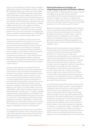 21SEIZING THE GLOBAL OPPORTUNITY: PARTNERSHIPS FOR BETTER GROWTH AND A BETTER CLIMATE
Investors more generally are starting to become engaged.
Following the passage of shareholder resolutions requiring
BP and Shell to disclose their climate risks and strategies
in spring 2015,40
62 institutional investors representing
nearly US$2 trillion in assets called on the US Securities
and Exchange Commission to push for better disclosure of
such risks by oil and gas companies in general.41
Others are
now divesting from fossil fuel assets, particularly coal. Over
the past three years more than 220 institutions, including
colleges and universities, cities, religious institutions,
pension funds, foundations and others have committed
to such divestment.42
In May 2015, Norway’s sovereign
wealth fund, one of the top 10 investors in the global coal
industry, announced it would withdraw up to US$10 billion
of investment from companies heavily reliant on coal.43
At the same time as attention to climate risk has been
rising, there has also been increasing concern to ensure
that financial systems are adequately structured to
invest in the low-carbon economy. The UN Environment
Programme’s Inquiry into the Design of a Sustainable
Financial System is conducting a two-year examination
with the support of central banks and financial regulators
across the world.44
China is already working on a
comprehensive framework for a “green financial system”,
including strengthening legal frameworks, improving
information, increasing fiscal and financial policy incentives
and developing its national development banks as leaders
in green finance.45
Countries and jurisdictions such as Brazil, China, the
European Union and India are also reforming regulations
and incentives in order to promote the development of
markets for “green bonds” and other investment vehicles
for environmental and low-carbon infrastructure and
assets. Issuances of green bonds (corporate, municipal
or institutional bonds with proceeds earmarked for an
environmentally-friendly project, or project bonds issued
specifically with the backing of clean energy projects)
have grown rapidly in recent years, from less than US$5
billion per year in 2007–12 to US$11 billion in 2013 and
US$37 billion in 2014. Other investment vehicles are also
expanding rapidly. In just two years, 15 “YieldCos” (publicly-
traded companies paying dividends to shareholders from
portfolios of owned renewable energy projects) have been
set up in the US, Canada and Europe, with a total market
capitalization of well over US$20 billion.46
Several major
global banks have made public commitments to increasing
their investments in environmental and climate-related
projects, including Bank of America and Citigroup.47
These are positive trends, yet they remain small relative
to total global financial flows. There is thus great scope to
scale up international financial initiatives to increase the
capital allocated to low-carbon investment. We discuss
this further in Section 2.3.
National development strategies are
integrating green growth and climate resilience
A growing number of developing and emerging economies
are building “green growth” and environmental
sustainability into their national development and poverty
reduction strategies. This reflects a recognition that
countries in a wide range of economic circumstances can
achieve their development goals through more sustainable
approaches than others have pursued in the past.48
Rwanda, for example, a least developed country, adopted
a Green Growth and Climate Resilience Strategy in 2011,
aiming to mainstream climate goals into its economic
development and poverty reduction plans. It aims for
Rwanda to become a developed country by 2050,
based on its renewable energy resources, particularly
geothermal; integrated soil fertility management in its
agricultural sector; and the development of high-density,
“walkable” cities.49
Ethiopia, another least developed country, adopted a
Climate Resilient Green Economy (CRGE) Initiative
as part of its Growth and Transformation Plan (GTP)
for 2010–25.50
It seeks to secure “triple wins”:
simultaneously raising productivity, strengthening climate
resilience and reducing GHG emissions, and tries to
address trade-offs between these objectives. It includes
initiatives to disseminate efficient cookstoves, and to
introduce new soil management methods and agricultural
technologies to raise yields and reduce emissions
from agriculture, which will also reduce deforestation
pressures. At the same time, as part of the drive to
achieve middle-income status by 2025, the GTP aims
to dramatically increase power generation capacity and
energy access by exploiting the country’s considerable
renewable power potential, through hydroelectric power,
wind, geothermal and biofuels.
Increasing energy production to achieve universal access
and also support economic growth is a key development
challenge for almost all countries in sub-Saharan Africa
and for several in Asia, including India. In its 2015
report, the independent African Progress Panel led by
Kofi Annan argues that the huge need to expand energy
production in Africa will inevitably require continuing use
of fossil fuels, including coal.51
But the report also finds
that Africa could “leapfrog” over the fossil fuel-based
growth paths of developed countries and should aim to
become a leader in low-carbon development, exploiting
its abundant – and still barely utilised – renewable energy
resources. This would require a significant increase in
energy investment, amounting to around 3.4% of Africa’s
GDP. Countries such as Brazil have shown how energy
supply can be increased rapidly; others such as Kenya and
 