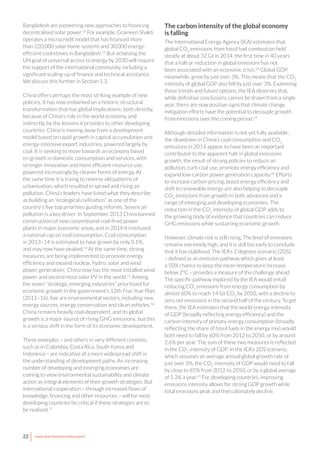 22 www.newclimateeconomy.report
Bangladesh are pioneering new approaches to financing
decentralised solar power.52
For example, Grameen Shakti
operates a microcredit model that has financed more
than 220,000 solar home systems and 30,000 energy-
efficient cookstoves in Bangladesh.53
But achieving the
UN goal of universal access to energy by 2030 will require
the support of the international community, including a
significant scaling-up of finance and technical assistance.
We discuss this further in Section 1.3.
China offers perhaps the most striking example of new
policies. It has now embarked on a historic structural
transformation that has global implications: both directly,
because of China's role in the world economy, and
indirectly, by the lessons it provides to other developing
countries. China is moving away from a development
model based on rapid growth in capital accumulation and
energy-intensive export industries, powered largely by
coal. It is seeking to move towards an economy based
on growth in domestic consumption and services, with
stronger innovation and more efficient resource use,
powered increasingly by cleaner forms of energy. At
the same time it is trying to reverse old patterns of
urbanisation, which resulted in sprawl and rising air
pollution. China’s leaders have listed what they describe
as building an “ecological civilisation” as one of the
country’s five top priorities guiding reforms. Severe air
pollution is a key driver. In September 2013 China banned
construction of new conventional coal-fired power
plants in major economic areas, and in 2014 it instituted
a national cap on coal consumption. Coal consumption
in 2013–14 is estimated to have grown by only 0.1%,
and may now have peaked.54
At the same time, strong
measures are being implemented to promote energy
efficiency and expand nuclear, hydro, solar and wind
power generation; China now has the most installed wind
power and second most solar PV in the world.55
Among
the seven “strategic emerging industries” prioritised for
economic growth in the government’s 12th Five Year Plan
(2011–16), five are environmental sectors, including new
energy sources, energy conservation and clean vehicles.56
China remains heavily coal-dependent, and its global
growth is a major source of rising GHG emissions, but this
is a serious shift in the form of its economic development.
These examples – and others in very different contexts,
such as in Colombia, Costa Rica, South Korea and
Indonesia – are indicative of a more widespread shift in
the understanding of development paths. An increasing
number of developing and emerging economies are
coming to view environmental sustainability and climate
action as integral elements of their growth strategies. But
international cooperation – through increased flows of
knowledge, financing and other resources – will for most
developing countries be critical if these strategies are to
be realised.57
The carbon intensity of the global economy
is falling
The International Energy Agency (IEA) estimates that
global CO2
emissions from fossil fuel combustion held
steady at about 32 Gt in 2014, the first time in 40 years
that a halt or reduction in global emissions has not
been associated with an economic crisis.58
Global GDP,
meanwhile, grew by just over 3%. This means that the CO2
intensity of global GDP also fell by just over 3%. Examining
these trends and future options, the IEA observes that,
while definitive conclusions cannot be drawn from a single
year, there are now positive signs that climate change
mitigation efforts have the potential to decouple growth
from emissions over the coming period.59
Although detailed information is not yet fully available,
the slowdown in China’s coal consumption and CO2
emissions in 2014 appear to have been an important
contributor to the apparent halt in global emissions
growth, the result of strong policies to reduce air
pollution, curb coal use, promote energy efficiency and
expand low-carbon power generation capacity.60
Efforts
to increase carbon pricing, boost energy efficiency and
shift to renewable energy are also helping to decouple
CO2
emissions from growth in both advanced and a
range of emerging and developing economies. The
reduction in the CO2
intensity of global GDP adds to
the growing body of evidence that countries can reduce
GHG emissions while sustaining economic growth.
However, climate risk is still rising. The level of emissions
remains extremely high, and it is still too early to conclude
that it has stabilised. The IEA’s 2 degrees scenario (2DS)
– defined as an emission pathway which gives at least
a 50% chance to keep the mean temperature increase
below 2°C – provides a measure of the challenge ahead.
The specific pathway explored by the IEA would entail
reducing CO2
emissions from energy consumption by
almost 60% to reach 14 Gt CO2
by 2050, with a decline to
zero net emissions in the second half of the century. To get
there, the IEA estimates that the world energy-intensity
of GDP (broadly reflecting energy efficiency) and the
carbon-intensity of primary energy consumption (broadly
reflecting the share of fossil fuels in the energy mix) would
both need to fall by 60% from 2012 to 2050, or by around
2.6% per year. The sum of these two measures is reflected
in the CO2
-intensity of GDP. In the IEA’s 2DS scenario,
which assumes an average annual global growth rate of
just over 3%, the CO2
-intensity of GDP would need to fall
by close to 85% from 2012 to 2050, or by a global average
of 5.3% a year.61
For developing countries, improving
emissions intensity allows for strong GDP growth while
total emissions peak and then ultimately decline.
 