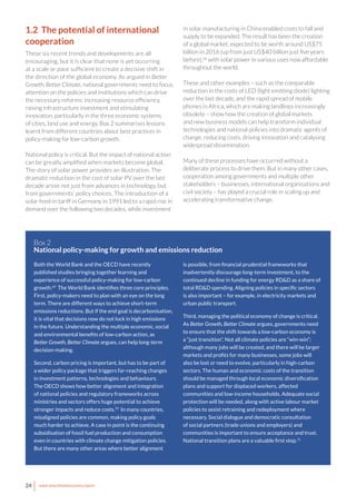 24 www.newclimateeconomy.report
1.2 The potential of international
cooperation
These six recent trends and developments are all
encouraging, but it is clear that none is yet occurring
at a scale or pace sufficient to create a decisive shift in
the direction of the global economy. As argued in Better
Growth, Better Climate, national governments need to focus
attention on the policies and institutions which can drive
the necessary reforms: increasing resource efficiency,
raising infrastructure investment and stimulating
innovation, particularly in the three economic systems
of cities, land use and energy. Box 2 summarises lessons
learnt from different countries about best practices in
policy-making for low-carbon growth.
National policy is critical. But the impact of national action
can be greatly amplified when markets become global.
The story of solar power provides an illustration. The
dramatic reduction in the cost of solar PV over the last
decade arose not just from advances in technology, but
from governments’ policy choices. The introduction of a
solar feed-in tariff in Germany in 1991 led to a rapid rise in
demand over the following two decades, while investment
in solar manufacturing in China enabled costs to fall and
supply to be expanded. The result has been the creation
of a global market, expected to be worth around US$75
billion in 2016 (up from just US$40 billion just five years
before),68
with solar power in various uses now affordable
throughout the world.
These and other examples – such as the comparable
reduction in the costs of LED (light emitting diode) lighting
over the last decade, and the rapid spread of mobile
phones in Africa, which are making landlines increasingly
obsolete – show how the creation of global markets
and new business models can help transform individual
technologies and national policies into dramatic agents of
change, reducing costs, driving innovation and catalysing
widespread dissemination.
Many of these processes have occurred without a
deliberate process to drive them. But in many other cases,
cooperation among governments and multiple other
stakeholders – businesses, international organisations and
civil society – has played a crucial role in scaling up and
accelerating transformative change.
Both the World Bank and the OECD have recently
published studies bringing together learning and
experience of successful policy-making for low-carbon
growth.69
The World Bank identifies three core principles.
First, policy-makers need to plan with an eye on the long
term. There are different ways to achieve short-term
emissions reductions. But if the end goal is decarbonisation,
it is vital that decisions now do not lock in high emissions
in the future. Understanding the multiple economic, social
and environmental benefits of low-carbon action, as
Better Growth, Better Climate argues, can help long-term
decision-making.
Second, carbon pricing is important, but has to be part of
a wider policy package that triggers far-reaching changes
in investment patterns, technologies and behaviours.
The OECD shows how better alignment and integration
of national policies and regulatory frameworks across
ministries and sectors offers huge potential to achieve
stronger impacts and reduce costs.70
In many countries,
misaligned policies are common, making policy goals
much harder to achieve. A case in point is the continuing
subsidisation of fossil fuel production and consumption
even in countries with climate change mitigation policies.
But there are many other areas where better alignment
Box 2
National policy-making for growth and emissions reduction
is possible, from financial prudential frameworks that
inadvertently discourage long-term investment, to the
continued decline in funding for energy RD&D as a share of
total RD&D spending. Aligning policies in specific sectors
is also important – for example, in electricity markets and
urban public transport.
Third, managing the political economy of change is critical.
As Better Growth, Better Climate argues, governments need
to ensure that the shift towards a low-carbon economy is
a “just transition”. Not all climate policies are “win-win”:
although many jobs will be created, and there will be larger
markets and profits for many businesses, some jobs will
also be lost or need to evolve, particularly in high-carbon
sectors. The human and economic costs of the transition
should be managed through local economic diversification
plans and support for displaced workers, affected
communities and low-income households. Adequate social
protection will be needed, along with active labour market
policies to assist retraining and redeployment where
necessary. Social dialogue and democratic consultation
of social partners (trade unions and employers) and
communities is important to ensure acceptance and trust.
National transition plans are a valuable first step.71
 