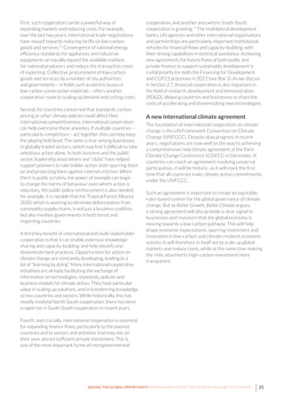 25SEIZING THE GLOBAL OPPORTUNITY: PARTNERSHIPS FOR BETTER GROWTH AND A BETTER CLIMATE
First, such cooperation can be a powerful way of
expanding markets and reducing costs. For example,
over the last two years, international trade negotiations
have moved towards reducing tariffs on low-carbon
goods and services.72
Convergence of national energy
efficiency standards for appliances and industrial
equipment can equally expand the available markets
for national producers and reduce the transaction costs
of exporting. Collective procurement of low-carbon
goods and services by a number of city authorities
and governments – in fields such as electric buses or
low-carbon construction materials – offers another
cooperative route to scaling up demand and cutting costs.
Second, for countries concerned that standards, carbon
pricing or other climate policies could affect their
international competitiveness, international cooperation
can help overcome these anxieties. If multiple countries –
particularly competitors – act together, this can help keep
the playing field level. The same is true among businesses
in globally traded sectors, which may find it difficult to take
ambitious action alone. In both business and the public
sector, leadership associations and “clubs” have helped
support pioneers to take bolder action, both spurring them
on and protecting them against internal criticism. When
there is public scrutiny, the power of example can begin
to change the norms of behaviour even where action is
voluntary. Yet public policy reinforcement is also needed;
for example, it is notable that the Tropical Forest Alliance
2020, which is working to eliminate deforestation from
commodity supply chains, is not just a business coalition,
but also involves governments in both forest and
importing countries.
A third key benefit of international and multi-stakeholder
cooperation is that it can enable extensive knowledge-
sharing and capacity-building, and help identify and
disseminate best practices. Opportunities for action on
climate change are constantly developing, leading to a
lot of “learning by doing”. Many international cooperative
initiatives are already facilitating the exchange of
information on technologies, standards, policies and
business models for climate action. They have particular
value in scaling up solutions, and in transferring knowledge
across countries and sectors. While historically, this has
mostly involved North-South cooperation, there has been
a rapid rise in South-South cooperation in recent years.
Fourth, and crucially, international cooperation is essential
for expanding finance flows, particularly to the poorest
countries and to sectors and activities that may not, on
their own, attract sufficient private investment. This is
one of the most important forms of intergovernmental
cooperation, and another area where South-South
cooperation is growing.73
The multilateral development
banks, UN agencies and other international organisations
and partnerships are particularly important institutional
vehicles for financial flows and capacity-building, with
their strong capabilities in technical assistance. Achieving
new agreements for future flows of both public and
private finance to support sustainable development is
a vital priority for both the Financing for Development
and COP21 processes in 2015 (see Box 3). As we discuss
in Section 2.7, financial cooperation is also important in
the field of research, development and demonstration
(RD&D), allowing countries and businesses to share the
costs of accelerating and disseminating new technologies.
A new international climate agreement
The foundation of international cooperation on climate
change is the UN Framework Convention on Climate
Change (UNFCCC). Despite slow progress in recent
years, negotiations are now well on the way to achieving
a comprehensive new climate agreement at the Paris
Climate Change Conference (COP21) in December. If
countries can reach an agreement involving universal
participation, it will be historic, as it will mark the first
time that all countries make climate action commitments
under the UNFCCC.
Such an agreement is important to create an equitable,
rules-based system for the global governance of climate
change. But as Better Growth, Better Climate argues,
a strong agreement will also provide a clear signal to
businesses and investors that the global economy is
moving towards a low-carbon pathway. This will help
shape economic expectations, spurring investment and
innovation in low-carbon and climate-resilient economic
activity. It will therefore in itself act to scale up global
markets and reduce costs, while at the same time making
the risks attached to high-carbon investment more
transparent.
 