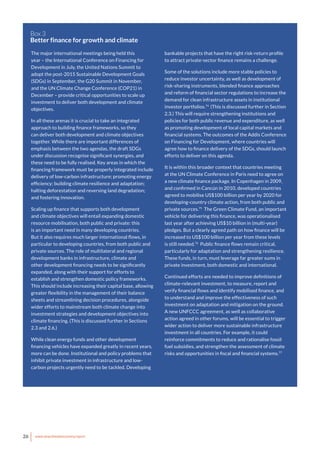 26 www.newclimateeconomy.report
The major international meetings being held this
year – the International Conference on Financing for
Development in July, the United Nations Summit to
adopt the post-2015 Sustainable Development Goals
(SDGs) in September, the G20 Summit in November,
and the UN Climate Change Conference (COP21) in
December – provide critical opportunities to scale up
investment to deliver both development and climate
objectives.
In all these arenas it is crucial to take an integrated
approach to building finance frameworks, so they
can deliver both development and climate objectives
together. While there are important differences of
emphasis between the two agendas, the draft SDGs
under discussion recognise significant synergies, and
these need to be fully realised. Key areas in which the
financing framework must be properly integrated include
delivery of low-carbon infrastructure; promoting energy
efficiency; building climate resilience and adaptation;
halting deforestation and reversing land degradation;
and fostering innovation.
Scaling up finance that supports both development
and climate objectives will entail expanding domestic
resource mobilisation, both public and private: this
is an important need in many developing countries.
But it also requires much larger international flows, in
particular to developing countries, from both public and
private sources. The role of multilateral and regional
development banks in infrastructure, climate and
other development financing needs to be significantly
expanded, along with their support for efforts to
establish and strengthen domestic policy frameworks.
This should include increasing their capital base, allowing
greater flexibility in the management of their balance
sheets and streamlining decision procedures, alongside
wider efforts to mainstream both climate change into
investment strategies and development objectives into
climate financing. (This is discussed further in Sections
2.3 and 2.6.)
While clean energy funds and other development
financing vehicles have expanded greatly in recent years,
more can be done. Institutional and policy problems that
inhibit private investment in infrastructure and low-
carbon projects urgently need to be tackled. Developing
Box 3
Better finance for growth and climate
bankable projects that have the right risk-return profile
to attract private-sector finance remains a challenge.
Some of the solutions include more stable policies to
reduce investor uncertainty, as well as development of
risk-sharing instruments, blended finance approaches
and reform of financial sector regulations to increase the
demand for clean infrastructure assets in institutional
investor portfolios.74
(This is discussed further in Section
2.3.) This will require strengthening institutions and
policies for both public revenue and expenditure, as well
as promoting development of local capital markets and
financial systems. The outcomes of the Addis Conference
on Financing for Development, where countries will
agree how to finance delivery of the SDGs, should launch
efforts to deliver on this agenda.
It is within this broader context that countries meeting
at the UN Climate Conference in Paris need to agree on
a new climate finance package. In Copenhagen in 2009,
and confirmed in Cancún in 2010, developed countries
agreed to mobilise US$100 billion per year by 2020 for
developing-country climate action, from both public and
private sources.75
The Green Climate Fund, an important
vehicle for delivering this finance, was operationalised
last year after achieving US$10 billion in (multi-year)
pledges. But a clearly agreed path on how finance will be
increased to US$100 billion per year from these levels
is still needed.76
Public finance flows remain critical,
particularly for adaptation and strengthening resilience.
These funds, in turn, must leverage far greater sums in
private investment, both domestic and international.
Continued efforts are needed to improve definitions of
climate-relevant investment, to measure, report and
verify financial flows and identify mobilised finance, and
to understand and improve the effectiveness of such
investment on adaptation and mitigation on the ground.
A new UNFCCC agreement, as well as collaborative
action agreed in other forums, will be essential to trigger
wider action to deliver more sustainable infrastructure
investment in all countries. For example, it could
reinforce commitments to reduce and rationalise fossil
fuel subsidies, and strengthen the assessment of climate
risks and opportunities in fiscal and financial systems.77
 