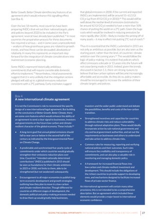 27SEIZING THE GLOBAL OPPORTUNITY: PARTNERSHIPS FOR BETTER GROWTH AND A BETTER CLIMATE
Better Growth, Better Climate identifies key features of an
agreement which would enhance this signalling effect
(see Box 4).
Over the last 18 months, most countries have been
preparing INDCs that set out their national targets, plans
and policies beyond 2020 to be included in the Paris
agreement; several have already been published.78
In most
countries the preparation process for these documents
has required a serious – and in some cases unprecedented
– analysis of how greenhouse gases are related to growth
trends, and how these can be decoupled, absolutely or
relatively. In many this represents an important step
forward for the integration of climate considerations into
mainstream economic planning.
Some INDCs represent historically ambitious
commitments that will require considerable domestic
effort to implement.79
Nevertheless, initial assessments
suggest that it is very unlikely that the mitigation actions
pledged will add up to a global emissions reduction
consistent with a 2°C pathway. Early estimates suggest
that global emissions in 2030, if the current and expected
INDCs are implemented, will be around 55–61.5 Gt
CO2
e (up from 49 Gt CO2
e in 2010).80
This would still be
well above the median level of emissions (estimated to
be around 42 Gt CO2
e) needed to have a more than 50%
chance of putting the world on a 2°C path. Given the huge
costs which would be involved in reducing emissions far
more rapidly after 2030 – likely to involve the writing off of
many assets – it may in effect risk putting 2°C out of reach.81
Thus it is essential that the INDCs submitted in 2015 are
not only as ambitious as possible, but are also seen as the
starting point, rather than the limit, of countries’ climate
ambition over the coming years.82
This would follow the
logic of policy-making: it is evident that policies which
affect emissions a decade or 15 years into the future will
not cease being made in 2015. Indeed, given the trends
discussed in Section 1.1, there are strong reasons to
believe that low-carbon options will become increasingly
affordable and accessible. As they do so, policy-makers
should be encouraged to increase the ambition of their
climate targets and policies.
It is not the Commission’s role to recommend the specific
design of a new international legal agreement. But building
on the conclusions of Better Growth, Better Climate, there
are some core features which would enhance the ability of
an agreement to send a clear signal to businesses, investors
and governments on the future low-carbon and climate-
resilient character of the global economy. These include:83
•	 A long-term goal that annual global emissions should
fall to near zero or below in the second half of the
century as indicated by the Intergovernmental Panel
on Climate Change.
•	 A predictable and synchronised five-yearly cycle of
commitments under which countries would gradually
strengthen their emissions reduction plans over
time. Countries’ “intended nationally determined
contributions” (INDCs) published in 2015 should
be seen as foundations for their climate ambitions
to 2025 or 2030, not limits to them, able to be
strengthened (but not weakened) subsequently.
•	 Encouragement to all major economies to publish long-
term economic development and growth strategies
outlining how they plan to move in a low-carbon
and climate-resilient direction. Though different for
countries at different stages of development, the
domestic political and policy-making processes needed
to draw them up would greatly help businesses,
Box 4
A new international climate agreement
investors and the wider public understand and debate
the possibilities, benefits and costs of the low-carbon
transition.
•	 Strengthened incentives and capacities for countries
to address climate risks and reduce vulnerability
through national adaptation plans. These would ideally
incorporate action by sub-national governments and
city and local government authorities, and set out the
requirements on businesses and others to understand
and take action to address climate risks.
•	 Common rules for measuring, reporting and verifying
national policies and their outcomes. Such rules
will ensure the credibility and transparency of
commitments, and can also play a valuable role in
monitoring and managing domestic policy.
•	 A framework for increased financial flows into
low-carbon and climate-resilient investment and
development. This should include the obligations of
the richest countries to provide support to developing
ones, and mechanisms designed to facilitate increased
flows of private-sector finance.
An international agreement will contain many other
provisions; this is not intended to be a comprehensive
description. But an agreement which included these
elements would provide a major boost to international
economic confidence.
 
