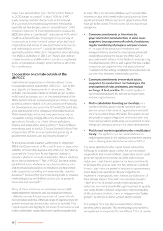 28 www.newclimateeconomy.report
Some have already done this. The EU’s INDC frames
its 2030 target as a cut of “at least” 40% on 1990
levels, leaving room for deeper cuts in the context
of a successful international agreement. Mexico has
explicitly set two targets, one an “unconditional” GHG
emission reduction of 25% below business as usual by
2030, the other a “conditional”’ reduction of 40%, which
could be achieved subject to progress on a variety of
issues such as an international carbon price, technical
cooperation and access to low-cost financial resources
and technology transfer.84
It would be helpful if this
approach could be reflected in the general understanding
that INDCs published in 2015 are “floors, not ceilings”
– lower bounds to ambition which can be strengthened
when circumstances change, either before or after the
Paris conference.
Cooperation on climate outside of the
UNFCCC
International cooperation on climate-related issues
has also blossomed outside the UNFCCC – one of the
most significant developments in recent years. This
includes increased attention to climate action in other
multilateral processes, such as the development of the
SDGs (which include a proposed goal on climate change
as well as others related to it), discussions on Financing
for Development, and under the G7 and G20. But it also
goes well beyond these intergovernmental processes.
Multi-stakeholder initiatives have been launched on
renewable energy, energy efficiency, transport, cities,
agriculture, forests, short-lived climate pollutants,
finance and adaptation, among others.85
Many of these
were showcased at the UN Climate Summit in New York
in September 2014, an unprecedented gathering of
government, business and civil society leaders.86
At the Lima Climate Change Conference in December
2014, the Governments of Peru and France, in association
with the UN Secretary General and UNFCCC Secretariat,
launched the “Lima-Paris Action Agenda”, aiming to
provide a platform for multi-stakeholder climate solutions
at the Paris conference.87
The UNFCCC Secretariat has
established a portal where actions by non-state actors
and international cooperative initiatives are registered
and recognised, backed by an independently compiled
database.88
Serious efforts are now being made to produce
methodologies by which these actions can be properly
measured and assessed.89
Many of these initiatives are relatively new and still
in development, however, and participation remains
relatively narrow. A major expansion of cooperation is
both possible and vital, if the full range of opportunities for
growth-enhancing climate action are to be realised. This
report in particular highlights 10 areas of international and
multi-stakeholder cooperation with significant potential.
In some, there are already initiatives with considerable
momentum, but which need wider participation to have
significant impact. Others represent opportunities that
have yet to be seized. The initiatives fall into four broad
categories:
•	 Common commitments or intentions by
governments for national action, in some cases
supported by programmes of technical assistance,
regular monitoring of progress, and peer review.
In the case of infrastructure investment and
energy efficiency standards, we propose enhanced
cooperation among the countries of the G20, in
association with others; in the fields of carbon pricing,
fossil fuel subsidy reform, and support for low-carbon
innovation, we argue for informal associations of
“coalitions of the willing” and bilateral and plurilateral
partnerships between interested countries.
•	 Common commitments by non-state actors,
supported by standardised methodologies, the
development of rules and norms, and mutual
exchange of best practice. This model applies to
our recommendations for actions by major cities
and leading businesses.
•	 Multi-stakeholder financing partnerships. In a
number of fields, governments can work with the
private sector, international organisations and civil
society to unlock flows of finance. This applies to our
proposals to support degraded land restoration and
forest conservation and to scale up investment in clean
energy and energy access and for urban development.
•	 Multilateral market regulation under a multilateral
treaty. This applies to our recommendations on
reducing emissions in the aviation and maritime sectors
and on phasing down hydrofluorocarbons (HFCs).
The areas identified in this report do not exhaust the
full range of available opportunities for partnership or
cooperation. But in each of them cooperative action could
generate significant economic benefits and emission
reductions – and there is potential for key commitments
to be made this year or next. The first criterion is critical:
in each case, there are powerful reasons for governments,
cities, businesses and others to work together to
implement the proposals, even without consideration of
their climate impact. They will have economic benefits
– both in terms of growth, employment and poverty
reduction, and more broadly through improved air quality
and public health, reduced congestion, improved quality
of life, and more. In short, they can help generate “better
growth” as defined in Better Growth, Better Climate.
The analysis here has also estimated their climate
benefits, where possible. The methodology and numbers
are explained in a separate Technical Note.90
It is of course
 