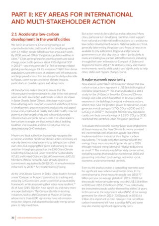 30 www.newclimateeconomy.report
PART II: KEY AREAS FOR INTERNATIONAL
AND MULTI-STAKEHOLDER ACTION
2.1 Accelerate low-carbon
development in the world’s cities
We live in an urban era. Cities are growing at an
unprecedented rate, particularly in the developing world,
with 1.4 million people added to urban areas each week.
By 2030, around 60% of the global population will live in
cities.93
Cities are engines of economic growth and social
change, expected to produce about 85% of global GDP
in 201594
– and they generate 71–76% of energy-related
global greenhouse gas (GHG) emissions.95
With their dense
populations, concentrations of property and infrastructure,
and large paved areas, cities are also particularly vulnerable
to floods, storm surges and other climate impacts,
particularly in coastal regions and along rivers.
All these factors make it crucial to ensure that the
infrastructure investments made in cities in the next several
years are both low-carbon and climate-resilient. As shown
in Better Growth, Better Climate, cities have much to gain
from adopting more compact, connected and efficient forms
of development: greater economic productivity and appeal
to investors, improved air quality and public health, reduced
poverty and enhanced safety, and substantial avoided
infrastructure and public service costs. For urban leaders,
low-carbon strategies are thus as much about building
healthier, more liveable and more productive cities as
about reducing GHG emissions.
Mayors and local authorities increasingly recognise the
economic and other benefits of climate action, and many are
not only demonstrating leadership by taking action in their
own cities, but engaging their peers and working to raise
ambition through groups such as the C40 Cities Climate
Leadership Group, Local Governments for Sustainability
(ICLEI) and United Cities and Local Governments (UCLG).
Members of these networks have already agreed to
commitments equivalent to 0.4 Gt CO2
in annual emission
reductions by 2030.96
And momentum is growing.
At the UN Climate Summit in 2014, urban leaders formed
a new “Compact of Mayors” committed to tracking and
reducing GHG emissions under a common accountability
framework, while also making their cities more resilient.97
As of June 2015, 80 cities have signed on, and many more
are expected to join. The Compact builds on existing
initiatives, such as the Covenant of Mayors in Europe,
whose more than 6,000 signatories have set emission
reduction targets and adopted sustainable energy action
plans to help meet them.
But action needs to be scaled up and accelerated. Many
cities, particularly in developing countries, need support
from national and international institutions to transition to
low-carbon development models. National policy is critical,
generally determining the powers and financial resources
available to city authorities. Regional and provincial
governments can also play crucial roles – particularly as
many are leading low-carbon action themselves, including
through their own international Compact of States and
Regions formed in 2014.98
At all levels, policy and finance
environments need to shift quickly and significantly to help
cities, states and regions change course.
A major economic opportunity
New analysis undertaken for this report shows that low-
carbon urban actions represent a US$16.6 trillion global
economic opportunity.99
This analysis builds on a 2014
study for the UN Special Envoy for Cities and Climate
Change and C40, which found that 11 key low-carbon
measures in the buildings, transport and waste sectors,
where cities have the greatest power to take action, could
generate annual savings of 3.7 Gt CO2
e in 2030 and 8.0
Gt CO2
e in 2050.100
The largest 500 cities by population
could contribute annual savings of 1.65 Gt CO2
e by 2030,
nearly half the identified urban mitigation potential.101
To evaluate the economic case for large-scale deployment
of these measures, the New Climate Economy assessed
the incremental costs that cities would face if they
implemented them instead of their higher-carbon
equivalents. The costs were then compared with the
savings these measures would generate up to 2050
through reduced energy demand, relative to business
as usual.102
The analysis was deliberately conservative,
excluding savings that would accrue beyond 2050 and
presenting only direct cost savings, not wider social,
economic and environmental benefits.
Even so, the analysis makes a compelling economic case
for significant low-carbon investment in cities. In the
central scenario, these measures would cost US$977
billion per year on average globally in 2015–2050, but
they would reduce annual energy costs by US$1.58 trillion
in 2030 and US$5.85 trillion in 2050. Thus, collectively,
the investments would pay for themselves within 16 years.
In this scenario, the net present value (NPV) of the savings
generated for cities in 2015–2050 would be US$16.6
trillion. It is important to note, however, that not all low-
carbon investments will have a positive NPV, and some
may also involve significant opportunity costs.
 