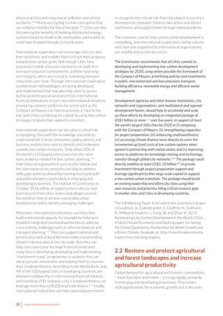 32 www.newclimateeconomy.report
physical activity and reducing air pollution and vehicle
accidents.108
Moreover, cycling is a low-cost option that
can enhance mobility for the urban poor.109
Cities are also
discovering the benefits of building distributed energy
systems based on small-scale renewables, particularly as
costs have dropped sharply in recent years.
International cooperation can encourage cities to raise
their ambitions, and enables them to track their progress
towards low-carbon goals. Not enough cities have
prepared credible emission inventories or made firm
emission reduction commitments, and few have long-
term targets, which are crucial to sustaining emission
reductions over time. Through international cooperation,
standardised methodologies are being developed
and implemented that may also help cities to access
technical and financial assistance from international
financial institutions. In turn, new international initiatives
promoting common platforms for action such as the
Compact of Mayors can help to promote a “race to the
top”, with cities competing for capital by using low-carbon
strategies to boost their appeal to investors.
International cooperation can also play a critical role
in equipping cities with the knowledge and skills to
understand the science, economics, policy options and
business models they need to identify and implement
suitable low-carbon measures. Only about 20% of
the world’s 150 largest cities have even the most
basic analytics needed for low-carbon planning.110
International organisations such as UN Habitat and
the international city networks can help to address
skills gaps at the local level by training municipal staff
and political leaders, particularly in emerging and
developing economies. The Habitat III Conference in
October 2016 will be an opportunity to discuss and
learn lessons from cities, towns and villages around
the world on how to achieve sustainable urban
development and to identify emerging challenges.
Moreover, international institutions can help cities
build institutional capacity, for example by helping to
establish integrated municipal authorities to address
cross-cutting challenges such as effective land use and
transport planning.111
They can support national and
provincial as well as local decision-makers by providing
climate-relevant data at the city scale. And they can
help cities overcome the huge financial constraints
many face in identifying, developing and implementing
“investment-ready” programmes or projects that can
attract private investment, and helping them to improve
their creditworthiness. According to the World Bank, only
4% of the 500 largest cities in developing countries are
deemed creditworthy in international financial markets,
and investing US$1 to boost a city’s creditworthiness can
leverage more than US$100 in private finance.112
Finally,
international institutions can help national governments
to recognise the critical role that cities play in a country’s
development, empower them to take action and attract
investment, and support them through national policies.
The economic case for low-carbon urban development is
compelling, and international cooperation, led by nations
and cities and supported by international organisations,
can amplify and accelerate action.
The Commission recommends that all cities commit to
developing and implementing low-carbon development
strategies by 2020, using where possible the framework of
the Compact of Mayors, prioritising policies and investments
in public, non-motorised and low-emissions transport,
building efficiency, renewable energy and efficient waste
management.
Development agencies and other finance institutions, city
networks and organisations, and multilateral and regional
development banks, should help to accelerate and scale
up these efforts by developing an integrated package of
US$1 billion or more113
over five years, to support at least
the world’s largest 500 cities by 2020 in (i) complying
with the Compact of Mayors; (ii) strengthening capacities
for project preparation; (iii) enhancing creditworthiness;
(iv) accessing climate finance more directly to cover the
incremental up front costs of low-carbon options when
agreed in partnership with nation states; and (v) improving
access to platforms for knowledge-sharing and technology
transfer through global city networks.114
The package could
directly mobilise at least US$5-10 billion115
in private
investment through project preparation support and
leverage significant further large-scale capital to support
a low-carbon urban transition. The package should build
on existing leadership and efforts by cities using their
own resources and prioritise filling critical resource gaps
in smaller cities and cities in developing countries.
The full Working Paper from which this summary is drawn
is Gouldson, A., Colenbrander, S., Godfrey, N., Sudmant,
A., Millward-Hopkins, J., Fang, W. and Zhao, X., 2015.
Accelerating Low-Carbon Development in the World’s Cities.
A New Climate Economy contributing paper for Seizing
the Global Opportunity: Partnerships for Better Growth and
a Better Climate. Available at: http://newclimateeconomy.
report/misc/working-papers.
2.2 Restore and protect agricultural
and forest landscapes and increase
agricultural productivity
Global demand for agricultural and forestry commodities
– food, fuel, fibre and timber – is rising rapidly, primarily
in emerging and developing economies. This creates
vital opportunities for economic growth, but it also puts
 