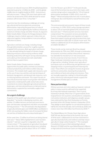 33SEIZING THE GLOBAL OPPORTUNITY: PARTNERSHIPS FOR BETTER GROWTH AND A BETTER CLIMATE
pressure on natural resources. With the global population
expected to grow by 1.2 billion by 2030 – and the global
middle class to roughly double by 2030 – that pressure
will only increase.116
About 70% more food calories will
need to be produced by 2050, while demand for wood
products will increase three- to fourfold.117
Countries face the simultaneous challenges of raising
agricultural and forest productivity, preventing
deforestation, improving the governance of natural
resource use and strengthening the resilience of land use
systems to climate change and other threats. As argued in
Better Growth, Better Climate, the linkages between these
challenges require a holistic approach. Unless they are
addressed together, fixing problems in one area will just
shift them to others.
Agriculture and land use change, including change
through deforestation, account for roughly a quarter
of global GHG emissions. Both agriculture and forests
are also already feeling the impact of climate change.
Reducing emissions and increasing resilience while
boosting productivity will require strong national policies
and scaled-up international and multi-stakeholder
partnerships to support them.
Better Growth, Better Climate examines multiple
opportunities for public policy and land use practices
to boost productivity and resilience while reducing
emissions. This includes both supply-side measures, such
as the use of new crop varieties and new techniques of
livestock management, and demand-side measures, such
as reducing food loss and waste. This report focuses on
two critical areas that require much greater international
cooperation, involving both public and private actors:
investments to restore degraded agricultural and forest
landscapes, and international finance to halt and reverse
deforestation, supported by commodity supply-chain
commitments.
An urgent challenge
A quarter of the world’s agricultural land is severely
degraded,118
primarily in developing countries, and
another 12 million hectares are lost each year due to
poor soil and water management and other unsustainable
farming practices.119
The UN estimates that degradation
of agricultural landscapes cost US$40 billion worldwide in
2014, not counting the hidden costs of increased fertiliser
use and loss of biodiversity and unique landscapes.120
At the same time, 13 million ha of forest are being cleared
each year.121
About 30% of global forest cover has been
cleared,122
and over a quarter is degraded; only 21%
remains intact.123
The expansion of agriculture has played
a key role in this. Global agricultural land area, including
permanent pastures, grew by about 10% or 477 million
ha in the 50 years up to 2013.124
In the past decade,
most of the forest loss has occurred in the tropics, with
commercial agriculture responsible for 71% of tropical
deforestation worldwide in 2000–2012, much of it
illegal.125
Wood and pulp production and, in some places,
mining have also contributed to natural forest loss and
degradation.
The environmental and economic impact of these trends
is enormous. In 1990–2010, carbon storage equivalent
to about 15% of manmade global GHG emissions was
lost each year.126
Vital ecosystem services have been
compromised. The ecosystem services provided by
forests, including pollination and regulation of water
flows that support nearby agricultural productivity, have
been estimated at US$3,100–6,120 per ha per year. This
implies an additional cost of annual gross deforestation
of US$40–80 billion.127
These trends can be reversed. Brazil has slowed
deforestation by 70% since 2005, through a combination
of economic incentives and law enforcement. Indonesia
has extended its moratorium on new concessions
for the conversion of primary forests. From China to
Niger, landscape restoration projects using a variety
of approaches, including “climate-smart agriculture”
techniques such as no-till farming and agroforestry, are
stopping erosion, re-greening land and restoring tree
cover. These efforts are raising the incomes of agrarian
and forest communities, boosting the productivity
and resilience of land, and cutting net emissions. They
are mutually supportive, making it critical that public
policy reforms by national governments support the
management of landscapes as a whole.
New partnerships
If these successes are to be scaled up, however, national
policy in many countries will need to be supported
by strong international cooperation. There is great
momentum already. More than 175 governments (from
tropical forest-rich countries and elsewhere), companies,
civil society institutions and indigenous peoples’ groups
have endorsed the New York Declaration on Forests
launched at the UN Climate Summit in September 2014.
They pledge to work together to cut natural forest loss in
half by the end of the decade, end it entirely by 2030, and
restore more than 350 million ha of forests by 2030.128
The Global Alliance for Climate-Smart Agriculture
(GACSA) was also launched at the Summit, the result
of three years’ collaboration to increase investment in
agricultural productivity and resilience and help reduce
agriculture’s large carbon footprint.129
The revamped
Consultative Group on International Agricultural
Research (CGIAR) and the new Global Research Alliance
on Agricultural Greenhouse Gases are helping to advance
 