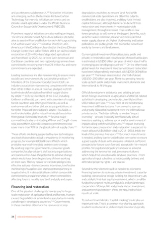 34 www.newclimateeconomy.report
and accelerate crucial research.130
And other initiatives
are emerging, such as the business-led Low Carbon
Technology Partnership initiatives on forests and on
climate-smart agriculture under the World Business
Council on Sustainable Development (WBCSD).
Prominent regional initiatives are also making an impact.
The Africa Climate-Smart Agriculture Alliance (ACSAA)
aims to see 6 million smallholder farms in Africa practising
CSA within seven years.131
Initiative 20x20 in Latin
America and the Caribbean, launched at the Lima Climate
Change Conference in December 2014, set out to initiate
restoration of 20 million ha of degraded agricultural
and forest land by 2020. So far nine Latin American and
Caribbean countries and two regional programmes have
committed to restoring more than 21 million ha, and more
commitments are expected.
Leading businesses are also now working to ensure more
socially and environmentally sustainable practices.132
Members of the Consumer Goods Forum (CGF), an
industry association representing companies with more
than US$3 trillion in annual revenue, pledged in 2010
to eliminate deforestation from their supply chains
by 2020.133
In 2012, members of the CGF, including
Unilever and Nestlé, partnered with a number of tropical
forest countries and other governments, as well as
environmental and other civil society organisations, to
form the Tropical Forest Alliance 2020 (TFA 2020), a
multi-stakeholder platform to eliminate deforestation
from global commodity markets.134
Several major
commodities traders – including Wilmar and Cargill – have
now joined them. Overall, company commitments now
cover more than 90% of the global palm oil supply chain.135
These efforts are being supported by new technologies
and tools that enable radical transparency in monitoring
progress, for example Global Forest Watch, which
provides near real-time data on tree cover change.
By working together, governments, consumer goods
companies, local producers, civil society organisations
and communities have the potential to achieve change
which would have been beyond any of them working
on their own. The key now is to translate pledges into
effective actions – from economic incentives, to effective
monitoring of suppliers and improved transparency in
supply chains. It is also critical to establish comparable
commitments and partnerships in other commodities
affecting forests, notably soy, beef, and pulp and paper.
Financing land restoration
One of the greatest challenges is how to pay for large-
scale restoration of agricultural land and forests. Human-
caused degradation of whole landscapes today is mainly
a challenge in developing countries.136
Governments
in these countries often lack the resources to stop
degradation, much less to restore land. And while
commercial-scale operations are often the culprits,
smallholders are also involved, and they have limited
capital. Moreover, although farmers can benefit from
restoration and investments in more sustainable
management, through increased crop yields or new
forest products to sell, some of the biggest benefits, such
as better water retention, cleaner and more plentiful
water supply, cleaner air, higher biodiversity and better
pollination, are public goods that cannot be monetised
easily by farmers and landowners.
Current global investment from all sources, public and
private, in restoration and conservation of mixed landscapes
is estimated at US$50 billion per year, of which about half is
in emerging and developing countries.137
On the other hand,
global needs for investment in conservation and restoration
have been independently estimated at US$200–300 billion
per year.138
This leaves an estimated shortfall of about
US$150–250 billion per year. There is a pressing need to
scale up both public and private investment, domestic and
international, to fill this gap.
Official development assistance and existing private
direct foreign investment in agriculture and forest-related
activities in developing countries is currently less than
US$7 billion per year.139
Thus, most of the needed new
investment will have to come from domestic sources
and greatly expanded investment from the international
private sector. The latter is likely to involve “impact
investing” – private (typically internationally active)
investors seeking to achieve social and/or environmental
impacts along with financial returns.140
Impact investing
for landscape conservation and restoration is expected to
reach at least US$6 billion total in 2014–2018, triple the
level of the previous five years.141
But much more finance
is needed, and key barriers need to be overcome to ensure
a good supply of deals with adequate collateral, sufficient
prospects for future cash flow and acceptable risk-reward
profiles. Strong domestic policy frameworks aimed at
addressing the key market and governance failures
which help drive unsustainable land use practises – from
agricultural input subsidies to inadequately defined and
defended property rights – are crucial.
Several further elements will be needed to overcome
financing barriers to scale up private investment: capacity-
building, concessional bridge funding for project start-ups
and catalytic first-loss equity investment, which can all be
funded by targeted multilateral public and philanthropic
cooperation. More public and private impact investment,
and partnerships between them, are required to have
results at scale.
To reduce financial risks, “capital stacking” could play an
important role. This is a common risk-sharing approach
in which institutional or philanthropic investors typically
 