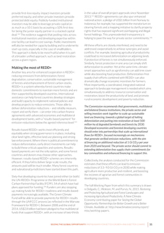 35SEIZING THE GLOBAL OPPORTUNITY: PARTNERSHIPS FOR BETTER GROWTH AND A BETTER CLIMATE
provide first-loss equity, impact investors provide
preferred equity, and other private investors provide
protected debt equity. Publicly-funded institutional
investors may be able to leverage private capital on
as much as a 10:1 basis by accepting a 10% first-loss
for being the junior equity partner in a stacked capital
deal.142
The evidence suggests that pooling risks across
institutional investors and developing expertise within
one facility can lead to cost savings. Public investments
will also be needed for capacity building and to underwrite
start-up costs, especially in the case of smallholders.
This approach is likely to be most fruitful when it is part
of a broader unified approach, such as land restoration
across a given region.
Making the most of REDD+
Another key area for enhanced cooperation is REDD+:
reducing emissions from deforestation, forest
degradation, conservation, sustainable management
of forests and enhancement of forest carbon stocks.
REDD+ is a system whereby forest countries make
domestic commitments to maintain more forests and are
then supported by developed countries. International
assistance can help forest countries develop strategies
and build capacity to implement national policies and
develop projects to reduce emissions. Those able to
deliver deforestation reductions – and reliably measure,
report and verify them – can enter into carbon finance
agreements with advanced economies and multilateral
development banks, with a “results-based payment” for
emission reductions below the agreed reference level.143
Results-based REDD+ works most efficiently and
equitably when strong governance is in place, including
clear land rights, effective land use planning and strong
law enforcement. Where there is political commitment to
reduce deforestation, early direct investments can help
to build these critical capacities and systems. Results-
based payments are not the only option, and some forest
countries and donors may choose other approaches.
However, results-based REDD+ schemes are inherently
efficient. If they fail to deliver large-scale results, the
amounts paid will be much smaller. Many forest countries
and subnational jurisdictions have started down this path.
Sixty-five developing countries have joined either (or both)
the UN-REDD+ Programme or the World Bank’s Forest
Carbon Partnership Facility (FCPF), 54 of which have had
plans approved for funding.144
Funders are also stepping
up, making funds for REDD+ readiness and results-based-
payments increasingly available. The Green Climate
Fund will be able to provide payments for REDD+ results
through the UNFCCC process (as reflected in the Warsaw
Framework for REDD+). Between 2008 and the end of
2014, US$2.8 billion had been pledged to five multilateral
funds that support REDD+, with an increase of two-thirds
in the value of overall project approvals since November
2013.145
REDD+ agreements can also spur enhanced
national action: a pledge of US$1 billion from Norway to
Indonesia, for example, has supported the moratorium on
clearing forests and a mapping initiative to clarify property
rights that has exposed significant overlapping and illegal
forest holdings. This unprecedented transparency is
helping to pave the way for private sector commitments.146
All these efforts are closely interlinked, and need to be
addressed cooperatively to achieve synergies and avoid
conflicts. For example, boosting agricultural productivity
could lead to increased deforestation on adjoining lands
if protection of forests is not simultaneously enforced.
Similarly, forest protection in one area can simply shift
deforestation to another. Yet at the same time, climate-
smart approaches such as agroforestry can add tree cover
while also boosting food production. Deforestation-free
supply chain efforts combined with REDD+ can also
dramatically change economic incentives for farmers.
Most importantly, a coordinated, integrated national
approach to landscape management is needed which aims
simultaneously to address resource conservation and
restoration, boost the productivity of land, and promote
rural economic development and poverty reduction.
The Commission recommends that governments, multilateral
and bilateral finance institutions, the private sector and
willing investors work together to scale up sustainable
land use financing, towards a global target of halting
deforestation and putting into restoration at least 500
million ha of degraded farmlands and forests by 2030.
Developed economies and forested developing countries
should enter into partnerships that scale up international
flows for REDD+, focused increasingly on mechanisms
that generate verified emission reductions, with the aim
of financing an additional reduction of 1 Gt CO2
e per year
from 2020 and beyond. The private sector should commit to
extending deforestation-free supply chain commitments for
key commodities and enhanced financing to support this.
Collectively, the analysis conducted for the Commission
estimates that these efforts can lead to emission
reductions of 3.3–9.0 Gt CO2
e in 2030 while making
agriculture more productive and resilient, and boosting
the incomes of agrarian and forest communities in
developing countries.
The full Working Paper from which this summary is drawn
is Delgado, C., Wolosin, M. and Purvis, N., 2015. Restoring
and Protecting Agricultural and Forest Landscapes and
Increasing Agricultural Productivity. A New Climate
Economy contributing paper for Seizing the Global
Opportunity: Partnerships for Better Growth and a Better
Climate. Available at: http://newclimateeconomy.report/
misc/working-papers.
 