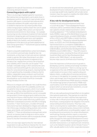37SEIZING THE GLOBAL OPPORTUNITY: PARTNERSHIPS FOR BETTER GROWTH AND A BETTER CLIMATE
adapted to the special characteristics of renewables
and energy demand reduction.
Connecting projects with capital
There is no shortage of global capital for investment.
But making clean energy projects, particularly those in
developing countries, attractive to major private-sector
investors will require a concerted international effort.
Cooperation between the public and private sectors
is needed to improve the risk-reward profile of low-
carbon energy projects and thus lower the cost of capital
and increase its supply. Policy actions can improve the
investment environment for clean energy – for example,
by ensuring non-discriminatory treatment of international
investment; designing open and transparent procurement
processes; improving the governance and regulatory
quality of electricity markets; and coordinating the
development of the electricity grid with deployment of
clean energy generation.163
Institutional capacity-building
is also often needed.
Projects using well-established low-carbon technologies,
such as onshore wind and solar, should be low-risk
investments, as they have no fuel costs and are relatively
simple to operate. But today, these projects are often
covered by financing and market arrangements that
introduce risk, ranging from currency risk to fossil fuel
price volatility, which raises the cost of capital.164
For
example, renewable energy is often owned by the same
investors and financed through the same structures as
those for conventional energy projects, meaning that the
cost of capital faced by renewables is linked to that for
utilities, independent power producers and fossil fuel
plants. Volatile foreign exchange rates and uncertainties
around policies such as feed-in tariffs for renewable
energy introduce further risk.
Measures to mitigate and reallocate risks could therefore
substantially improve both the availability and the cost
of capital for clean energy projects, which in turn would
lower the cost of low-carbon electricity. Capital costs
can make up 90% of the total lifetime cost of a renewable
energy project; if clean energy projects could access low-
cost, long-term finance reflecting their intrinsic production
profile, the cost of low-carbon electricity could be up to
20% lower in developed economies and 30% in emerging
economies.165
Over recent years, a number of financial
instruments have been developed to mitigate and reallocate
risk in these ways, including credit guarantees and currency
swaps, green bonds, and investment funds such as
“YieldCos”.166
These are attracting increasing private-sector
interest, as investors look for long-term returns and as
growing coalitions of investors seek to incorporate climate
concerns into their investment strategies.167
There are now major opportunities for international
cooperation to scale up efforts to improve the risk-return
profile of clean energy projects. By working together
at national and international levels, governments,
development finance institutions and other investors such
as sovereign wealth funds, together with private-sector
investors, have the capacity to mobilise the US$1 trillion
in annual investment that is needed.
A key role for development banks
Multilateral and national development banks have
a crucial role to play.168
These development finance
institutions (DFIs) committed US$126 billion of their
own capital to climate-related investments in 2013,
including adaptation.169
The multilateral development
banks (MDBs), made up of the World Bank Group and
regional development banks, provided US$24 billion
of this in 2013, and US$75 billion in total in the three
years from 2011.170
Among the national development
banks, as of 2012, the China Development Bank
had invested close to a cumulative US$80 billion in
clean energy infrastructure, Germany’s KfW close to
US$150 billion, and the Brazilian Development Bank
(BNDES) around US$50 million.171
New DFIs based in
emerging economies, including the Asian Infrastructure
Investment Bank and the New Development Bank
(known as the “BRICS Bank”), are also poised to
become major sources of infrastructure financing.172
Given the importance of infrastructure to growth in
developing countries, and the present large shortfall in
infrastructure investment,173
there is a strong case for
an expansion of the role of MDB finance in this field. This
could include an increase in their capital funding and
balance sheets, a reallocation of investment priorities,
an increase in risk appetite, for example in loan to equity
ratios, and stronger use of new financial instruments.174
Such reforms would enhance MDB capacity to mitigate
risk and leverage greater private finance. MDBs have
a particularly crucial role to play in preparing bankable
projects which can attract private investment, a crucial
need in many developing countries.
DFIs are also well positioned to lead efforts to strengthen
international cooperation. They operate at a scale that
few other actors can match, and they have experience
in many roles in infrastructure finance, including making
direct loans, creating targeted risk mitigation instruments
and providing technical assistance. They have a key
role in convening diverse stakeholders; mitigating and
hedging risk; standardising data, measurement methods,
projects and qualifications; providing policy support; and
providing technical assistance for project development
and financing. Existing activities require a concerted
expansion. Cooperation among national development
banks through the International Development Finance
Club (IDFC)175
and the MDBs in tracking green finance
and other best practices is an important start. Initiatives
such as the Global Innovation Lab for Climate Finance176
offer valuable platforms for further cooperation between
 