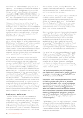 42 www.newclimateeconomy.report
emissions by 18% and their GDP has grown by 9.2% in
2009–2013. By comparison, emissions in the other 41 US
states fell by only 4%, and their GDP grew by 8.8% over
this same period.213
British Columbia’s carbon tax was
increased from CD$5 in 2008 to CD$30 in 2012, and over
this period helped to reduce per capita GHG emissions by
about 10% (compared with a 1% reduction in the rest of
Canada), without any adverse impact on GDP.214
Yet concerns that pricing carbon will hurt industrial
competitiveness continue to restrain action. As a result,
most explicit prices are still quite low, less than US$10 per
tonne of CO2
, and often without any mechanism or plan to
increase them. Furthermore, a number of countries have
provided exemptions or special treatment to their most
polluting energy-intensive industries, thus limiting the
effectiveness of the carbon price.
International cooperation can help to overcome this
barrier. Instead of pushing for border carbon adjustments
(BCAs) to try to “level the playing field” between countries
of differing climate ambition, trading partners can
coordinate the introduction of carbon prices of roughly
comparable levels to overcome competitiveness concerns.
By working together, countries can also benefit from
knowledge-sharing on best practice, greater transparency,
and the opportunity to link trading schemes.
Equally important is to phase out fossil fuel subsidies,
which are effectively negative carbon prices. Subsidies
to fossil fuel consumption in emerging and developing
economies totalled US$548 billion in 2013,215
while fossil
fuel exploration, production and consumption support in
OECD countries amount to US$55–90 billion a year.216
Governments increasingly recognise that these subsidies
are harmful to both the economy and the climate, and in
the past two years alone, 28 have attempted reforms. The
International Monetary Fund (IMF) has classified 12 of
these as successes (leading to a permanent and sustained
reduction of subsidies), 11 as partial successes, and five as
unsuccessful.217
International cooperation can help create
a level playing-field across trade partners or in a region. It
can also help disseminate knowledge about what works
best. For example, phasing in reforms over several years, as
part of a broader fiscal reform package, and using in-kind
transfers to more directly support poor and vulnerable
households and to ease the impact of reforms.218
A prime opportunity to act
Conditions are now particularly favourable for both
carbon pricing and fossil fuel consumption subsidy
reform, due to the fall in global oil prices over the last year,
combined with lower gas and coal prices.219
While these
low prices may not last, in the short-term they can help
to offset the energy price increases resulting from these
measures, making it easier for consumers and businesses
to adjust and reducing political resistance.220
It is notable
that a number of countries, including Mexico, India and
Indonesia, have seized the opportunity to advance reform
of fossil fuel subsidies over the last year. Many of these
reforms are expected to be permanent.
G20 countries have already agreed to phase out inefficient
fossil fuel subsidies, and several are now acting with
support of international institutions such as the IMF, the
IEA, the OECD and the World Bank.221
The Asia-Pacific
Economic Cooperation (APEC) economies have made a
similar commitment. Now is the time to build on these
commitments and introduce meaningful explicit carbon
prices across countries at the same time.
Governments that choose to act have considerable support
available. The Carbon Pricing Leadership Coalition, which
brings together leaders from across government, the
private sector and civil society, is working to increase
knowledge on effective carbon pricing systems, and
helping to define the business and economic case for
carbon pricing.222
The World Bank Partnership for Market
Readiness (PMR) has also helped to accelerate action,
supporting countries in the preparation and implementation
of carbon pricing instruments and other climate policies.223
If carbon pricing were widely adopted around the world,
rising to an average of US$50 per tonne of CO2
in 2030
and including partial fossil fuel subsidy phase-out, the
analysis conducted for this report estimates that global
emissions could be reduced by 2.8-5.6 Gt CO2
e. The
economic benefits of these reductions, including the
incentives for innovation and investment and efficiency
from carbon prices, will drive a future of more sustainable
and low-emissions growth.
The Commission recommends that all developed and
emerging economies, and others where possible, commit to
introducing or strengthening carbon pricing by 2020, and
should phase out fossil fuel subsidies.
Governments should integrate these measures into broader
fiscal reform strategies, prioritising the use of resulting
revenues to offset impacts on low-income households and
other productive uses such as financing reductions in other
distortionary taxes. Coalitions of willing governments
should work together to enhance efficiency and minimise
competitiveness impacts, building on existing peer-review
processes to share knowledge, and reporting annually on
progress. All major businesses should adopt internal carbon
prices in their business strategies, and actively support
carbon pricing policy.
The full Working Paper from which this summary is drawn
is Rydge, J., 2015. Implementing Effective Carbon Pricing.
A New Climate Economy contributing paper for Seizing
the Global Opportunity: Partnerships for Better Growth and
a Better Climate. Available at: http://newclimateeconomy.
report/misc/working-papers.
 