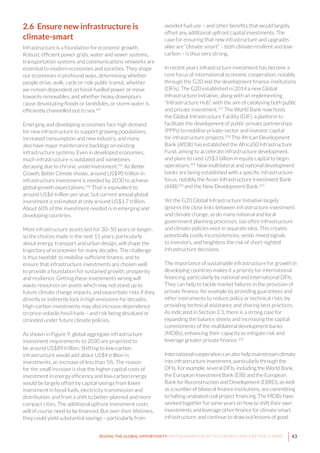 43SEIZING THE GLOBAL OPPORTUNITY: PARTNERSHIPS FOR BETTER GROWTH AND A BETTER CLIMATE
2.6 Ensure new infrastructure is
climate-smart
Infrastructure is a foundation for economic growth.
Robust, efficient power grids, water and sewer systems,
transportation systems and communications networks are
essential to modern economies and societies. They shape
our economies in profound ways, determining whether
people drive, walk, cycle or ride public transit, whether
we remain dependent on fossil-fuelled power or move
towards renewables, and whether heavy downpours
cause devastating floods or landslides, or storm water is
efficiently channelled out to sea.224
Emerging and developing economies face high demand
for new infrastructure to support growing populations,
increased consumption and new industry, and many
also have major maintenance backlogs on existing
infrastructure systems. Even in developed economies,
much infrastructure is outdated and sometimes
decaying due to chronic underinvestment.225
As Better
Growth, Better Climate shows, around US$90 trillion in
infrastructure investment is needed by 2030 to achieve
global growth expectations.226
That is equivalent to
around US$6 trillion per year, but current annual global
investment is estimated at only around US$1.7 trillion.
About 60% of the investment needed is in emerging and
developing countries.
Most infrastructure assets last for 30–50 years or longer,
so the choices made in the next 15 years, particularly
about energy, transport and urban design, will shape the
trajectory of economies for many decades. The challenge
is thus twofold: to mobilise sufficient finance, and to
ensure that infrastructure investments are chosen well
to provide a foundation for sustained growth, prosperity
and resilience. Getting these investments wrong will
waste resources on assets which may not stand up to
future climate change impacts, and exacerbate risks if they
directly or indirectly lock in high emissions for decades.
High-carbon investments may also increase dependence
on price-volatile fossil fuels – and risk being devalued or
stranded under future climate policies.
As shown in Figure 9, global aggregate infrastructure
investment requirements to 2030 are projected to
be around US$89 trillion. Shifting to low-carbon
infrastructure would add about US$4 trillion in
investments, an increase of less than 5%. The reason
for the small increase is that the higher capital costs of
investment in energy efficiency and low-carbon energy
would be largely offset by capital savings from lower
investment in fossil fuels, electricity transmission and
distribution, and from a shift to better-planned and more
compact cities. The additional upfront investment costs
will of course need to be financed. But over their lifetimes,
they could yield substantial savings – particularly from
avoided fuel use – and other benefits that would largely
offset any additional upfront capital investments. The
case for ensuring that new infrastructure and upgrades
alike are “climate-smart” – both climate-resilient and low-
carbon – is thus very strong.
In recent years infrastructure investment has become a
core focus of international economic cooperation, notably
through the G20 and the development finance institutions
(DFIs). The G20 established in 2014 a new Global
Infrastructure Initiative, along with an implementing
“Infrastructure Hub”, with the aim of catalysing both public
and private investment.227
The World Bank now hosts
the Global Infrastructure Facility (GIF), a platform to
facilitate the development of public-private partnerships
(PPPs) to mobilise private-sector and investor capital
for infrastructure projects.228
The African Development
Bank (AfDB) has established the Africa50 Infrastructure
Fund, aiming to accelerate infrastructure development,
and plans to raise US$3 billion in equity capital to begin
operations.229
New multilateral and national development
banks are being established with a specific infrastructure
focus, notably the Asian Infrastructure Investment Bank
(AIIB)230
and the New Development Bank.231
Yet the G20 Global Infrastructure Initiative largely
ignores the close links between infrastructure investment
and climate change, as do many national and local
government planning processes: too often infrastructure
and climate policies exist in separate silos. This creates
potentially costly inconsistencies, sends mixed signals
to investors, and heightens the risk of short-sighted
infrastructure decisions.
The importance of sustainable infrastructure for growth in
developing countries makes it a priority for international
financing, particularly by national and international DFIs.
They can help to tackle market failures in the provision of
private finance, for example by providing guarantees and
other instruments to reduce policy or technical risks, by
providing technical assistance and sharing best practices.
As indicated in Section 2.3, there is a strong case for
expanding the balance sheets and increasing the capital
commitments of the multilateral development banks
(MDBs), enhancing their capacity to mitigate risk and
leverage greater private finance.232
International cooperation can also help mainstream climate
into infrastructure investment, particularly through the
DFIs. For example, several DFIs, including the World Bank,
the European Investment Bank (EIB) and the European
Bank for Reconstruction and Development (EBRD), as well
as a number of bilateral finance institutions, are committing
to halting unabated coal project financing. The MDBs have
worked together for some years on how to shift their own
investments and leverage other finance for climate-smart
infrastructure, and continue to draw out lessons of good
 