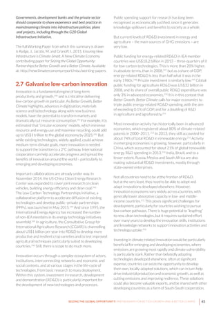 45SEIZING THE GLOBAL OPPORTUNITY: PARTNERSHIPS FOR BETTER GROWTH AND A BETTER CLIMATE
Governments, development banks and the private sector
should cooperate to share experience and best practice in
mainstreaming climate into infrastructure policies, plans
and projects, including through the G20 Global
Infrastructure Initiative.
The full Working Paper from which this summary is drawn
is Rydge, J., Jacobs, M. and Granoff, I., 2015. Ensuring New
Infrastructure is Climate-Smart. A New Climate Economy
contributing paper for Seizing the Global Opportunity:
Partnerships for Better Growth and a Better Climate. Available
at: http://newclimateeconomy.report/misc/working-papers.
2.7 Galvanise low-carbon innovation
Innovation is a fundamental engine of long-term
productivity and growth,240
and is critical for delivering
low-carbon growth in particular. As Better Growth, Better
Climate highlights, advances in digitisation, materials
science and biotechnology, along with new business
models, have the potential to transform markets and
dramatically cut resource consumption.241
For example, it is
estimated that “circular economy” models, which minimise
resource and energy use and maximise recycling, could add
up to US$1 trillion to the global economy by 2025.242
But
while existing technologies, widely applied, could achieve
medium-term climate goals, more innovation is needed
to support the transition to a 2°C pathway. International
cooperation can help accelerate progress and spread the
benefits of innovation around the world – particularly to
emerging and developing economies.
Important collaborations are already under way. In
November 2014, the US-China Clean Energy Research
Center was expanded to cover joint research on clean
vehicles, building energy efficiency and clean coal.243
The Low Carbon Technology Partnerships Initiative, a
collaborative platform to accelerate diffusion of existing
technologies and develop public–private partnerships
(PPPs), was launched in May 2015.244
And since 1995, the
International Energy Agency has increased the number
of non-IEA members in its energy technology initiatives
sevenfold.245
In agriculture, the Consultative Group for
International Agriculture Research (CGIAR) is channelling
about US$1 billion per year into RD&D to develop more
productive and resilient crop varieties and to test improved
agricultural techniques particularly suited to developing
countries.246
Still, there is scope to do much more.
Innovation occurs through a complex ecosystem of actors,
institutions, interconnecting networks and economic and
social contexts, and at various stages in the life-cycle of
technologies, from basic research to mass deployment.
Within this system, investment in research, development
and demonstration (RD&D) is particularly important for
the development of new technologies and processes.
Public spending support for research has long been
recognised as economically justified, since it generates
knowledge spillovers and benefits to society as a whole.
But current levels of RD&D investment in energy and
agriculture – the main sources of GHG emissions – are
very low.
Public funding for energy-related RD&D in IEA member
countries was US$18.2 billion in 2013 – three-quarters of it
for low-carbon technologies. This is more than 20% higher,
in absolute terms, than in 2008,247
but as a share of GDP,
energy-related RD&D is less than half what it was in the
early 1980s.248
Private investment is similarly low.249
Global
public funding for agriculture RD&D was US$32 billion in
2008, and its share of overall public RD&D expenditure was
only 3% in advanced economies.250
It is in this context that
Better Growth, Better Climate calls for major economies to
triple public energy-related RD&D spending, with the aim
of exceeding 0.1% of GDP, and for a doubling of R&D
in agriculture and agroforestry.251
Most innovation activity has historically been in advanced
economies, which registered about 80% of climate-related
patents in 2000–2011.252
In 2013, they still accounted for
about 74% of total RD&D in renewable energy.253
Activity
in emerging economies is growing, however, particularly in
China, which accounted for about 21% of global renewable
energy R&D spending in 2013.254
India, Brazil, and to a
lesser extent, Russia, Mexico and South Africa are also
making substantial RD&D investments, mostly through
state-owned enterprises.
Not all countries need to be at the frontier of RD&D,
but at the very least, they need to be able to adopt and
adapt innovations developed elsewhere. However,
innovation ecosystems vary widely across countries, with
generally lower absorptive capacity in low- and middle-
income countries.255
This poses significant challenges for
development, particularly for countries wishing to pursue
low-carbon pathways. There is huge potential to “leapfrog”
to new, clean technologies, but it requires sustained effort
over many years to develop the innovation skills, institutions
and knowledge networks to support innovation activities and
technology uptake.256
Investing in climate-related innovation would be particularly
beneficial for emerging and developing economies, where
emissions are growing most rapidly and climate vulnerability
is particularly stark. Rather than belatedly adopting
technologies developed elsewhere, often at significant
expense, countries can seize the opportunity to develop
their own, locally-adapted solutions, which can in turn help
drive industrial production and economic growth, as well as
cutting emissions and improving resilience. These solutions
could also become valuable exports, and be shared with other
developing countries as a form of South-South cooperation.
 