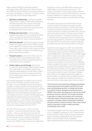 46 www.newclimateeconomy.report
Public funding for RD&D is particularly needed in
technologies which will be required to reduce emissions
after 2030. The IEA describes the current status of all such
low-carbon technologies as “off track”.257
A number of areas
are in particular need of stronger RD&D effort:
•	 Agriculture and bioenergy, including, for example,
improvements in climate-resilient seeds and livestock
feed. Bioenergy with carbon capture and storage
is a key component of many emissions reduction
scenarios in the second half of the century, but needs
considerable further research effort.258
•	 Buildings and construction, including building
envelope technologies, which are projected to deliver
10% of cumulative energy emissions reductions
between the IEA’s 6°C and 2°C scenarios by 2050.259
•	 Electricity networks, including smart grid and energy
storage technologies, where further RD&D is needed
on the integration of supply and end-use technologies.
There is also a major need for further research on using
off-grid renewables and batteries to facilitate energy
access in low-income countries.
•	 Transport systems, particularly in urban areas. The
IEA projects that transport could provide 19% of
cumulative energy emissions reductions between its
6°C and 2°C scenarios by 2050.260
•	 Carbon capture, use and storage, which may be
crucial in post-2030 mitigation efforts. Studies suggest
that a major delay in its availability could increase
total discounted mitigation costs by 138% to 2100.261
The IEA projects that CCUS could provide 13% of
the cumulative energy emissions required for a 2°C
scenarios by 2050.262
International cooperation can enable countries to share
costs and risks, link RD&D activities to early market
formation, increase knowledge-sharing, combine global
capabilities, and build capacity. International efforts may
involve national innovation programmes directly supporting
RD&D activity by overseas entities; direct bilateral
collaboration (such as IEA Implementing Agreements);
and intergovernmental or non-governmental programmes
supporting international activity (such as the Climate
Innovation Centres263
). International cooperative efforts
on public RD&D should aim to enhance and complement,
rather than distort or displace, domestic public RD&D
programmes and existing private sector efforts.
The role of the private sector is vital. It is private
companies – mostly multinationals and early-stage
investors – that currently drive most international
cooperation. Overall data on RD&D shows that spending
by multinational innovator companies outside their
home countries264
accounts for at least 10–20% of
private-sector RD&D activity. In the case of smaller high-
innovation countries, over 60% of their private-sector
RD&D might come from foreign enterprises.265
This
includes, among other things, setting up global networks
of innovation centres, joint innovation projects or ventures
between multiple firms in different countries, foreign
investment by venture capital, and combinations of all of
the above.
The private sector tends not to invest in lower-income
countries, however. International innovation activities
tend to be heavily concentrated in countries with mature
innovation ecosystems and large short- to medium-term
market potential. For example, around 90% of US companies’
overseas innovation activity is in Europe, Japan, Canada,
China, Brazil and India.266
Cooperative mechanisms such
as voluntary patent pooling, open-source innovation and
open licensing agreements are therefore needed to enable
the rapid diffusion of key low-carbon solutions, while still
providing the private sector with incentives to innovate.267
Experience to date suggests a number of principles that
should be incorporated into the design of new or existing
international co-operative efforts on RD&D. Lessons from
national RD&D efforts and initiatives such as CGIAR suggest
that it is important to achieve sufficient scale to ensure the
basic foundations of a robust innovation ecosystem. This
includes priority-setting processes, systems for quality
assurance and evaluation, and mechanisms for intellectual
property management. Long-term commitments that build
trusting, effective relationships are particularly important;
the IEA energy technology initiatives suggest that decade-
long initial commitments may be needed. And strong public-
private partnerships are crucial. Technology “challenges”,
where different technological solutions are sought to a
general problem, may also be useful: an “Apollo” project for
clean energy has recently been established, and there is
clear potential for similar programmes in other key fields.268
The Commission recommends that emerging and developed
country governments work together, and with the private
sector and developing countries, in strategic partnerships
to accelerate research, development and demonstration
(RD&D) in low-carbon technology areas critical to post-2030
growth and emissions reduction. This includes innovation
in agriculture; in longer-term solutions such as bioenergy
and carbon capture, utilisation and storage; and in ways to
avoid lock-in of carbon-intensive infrastructure (buildings,
electricity networks, transport systems). There is also a critical
need for cooperation to target or adapt innovations
to developing-country needs.
The full Working Paper from which this summary is drawn
is Eis, J., Gradwell, P. and Bishop, R., 2015. Galvanising Low-
Carbon Innovation. A New Climate Economy contributing
paper for Seizing the Global Opportunity: Partnerships for
Better Growth and a Better Climate. Available at:
http://newclimateeconomy.report/misc/working-papers.
 