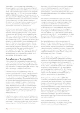 48 www.newclimateeconomy.report
Shareholders, customers and other stakeholders are
also pushing businesses to take climate action. A global
survey in 2013 found more than 80% of asset owners and
nearly 70% of asset managers viewed climate change as a
material asset risk.281
Of the 2,345 companies reporting
to CDP in 2014, 88% considered climate change a risk to
their operations.282
In April and May 2015, shareholders of
Shell and BP passed resolutions requiring the companies
to report the actions they were taking in relation to
climate change, including emissions management, asset
resilience, research and development in low-carbon
technologies, and support for public policy.283
Yet there is much greater potential.284
A large share of
major businesses around the world have yet to adopt
emissions reduction targets and plans,285
and many of
those that have are relatively limited in their ambition.
Only a very small number of companies have set long-
term (2030 or later) targets which can be considered to
be in line with a sectoral 2°C pathway.286
An analysis of 70
of the world’s largest publicly listed corporate emitters,
across the aluminium, cement, chemicals and electric
utilities sectors, found that 21 had targets up to 2020
which could be considered consistent with a 2°C sectoral
pathway, but only 7 had targets to 2030 or later.287
Twenty others had non-2°C or “irrelevant” targets, and
the rest had none at all. It is clear that efforts need to
be extended and ambitions raised if businesses are to
achieve a low-carbon transformation.
Raising businesses’ climate ambition
Most climate actions by businesses to date have been
undertaken by individual companies acting alone. But in
recent years, several business-led cooperative initiatives
have emerged to set new norms and expectations for how
businesses should respond to climate issues.
Some initiatives focus on establishing targets, or
common commitments or standards. The GHG Protocol,
for example, provides common international standards
for business emissions reporting.288
The Science Based
Targets initiative goes further, encouraging companies to
set medium- and long-term emissions reduction targets
consistent with a global 2°C trajectory. The initiative
provides a rigorous methodology based on sectoral
shares of total emissions, in order to give these targets
independent credibility.289
Similarly, signatories to the
RE100 initiative agree to source their electricity from
100% renewable sources, with a clear time frame for
reaching their goal.290
In the finance sector, a growing number of initiatives aim
to set standards for responsible behaviour. The Principles
for Responsible Investment (PRI) includes around 1,400
asset owners, investment managers and service providers
representing more than half the world’s institutional
investment capital. PRI members report having engaged
more than 1,660 companies in around 60 countries,
seeking improvement in environmental, social and
governance (ESG) policies and practices, including carbon
emissions disclosure, targets and corporate lobbying on
climate policies.
The market for investments including some form of
ESG now represents around a third of all assets under
management, and evidence and practice suggest that
consideration of ESG factors can reduce risk and
improve investment and business performance.291
Under the Montreal Pledge, meanwhile, asset owners
and investment managers commit to measuring and
disclosing the carbon footprint of their assets. The aim
is to have at least US$3 trillion of assets covered by the
pledge by the end of 2015.292
More radically, the Portfolio
Decarbonisation Coalition encourages asset holders to
decarbonise their investment portfolios.293
But individual business action is rarely sufficient to
transform whole markets and sectors in a low-carbon
direction. For this a critical mass of companies is needed to
build economies of scale, shift demand, and advocate for
consistent regulatory policies. A number of initiatives have
emerged over recent years seeking to catalyse the low-
carbon transformation of specific sectors, value chains,
technologies or products in this way.
The Low Carbon Technology Partnerships initiative
(LCTPi), for example, has brought together about 100
companies to accelerate the development and deployment
of low-carbon technologies in key fields. Some LCTPi
action plans are focused on energy-intensive sectors, such
as the Cement Sustainability Initiative, and in chemicals;
others focus on technologies such as carbon capture
and storage and advanced biofuels. The LCTPi involves
dialogue with governments on removing policy barriers
and the formation of public-private partnerships for
research, demonstration and development.294
Similarly, the Tropical Forest Alliance 2020 (TFA
2020) aims to transform markets for key agricultural
commodities, with producers, traders and consuming
companies all committing to eliminate deforestation
from their supply chains. The aim is to extend current
commitments for palm oil to other commodities such
as soy, beef, and pulp and paper.295
Under the Soft
Commodities Compact of the Banking Environment
Initiative, major banks representing 20% of the
international financing of agricultural commodities
are developing new financing solutions for sustainably
sourced commodities.296
There is significant scope for such initiatives to be
developed in other sectors, particularly among energy-
intensive industries and the oil and gas sector.297
 