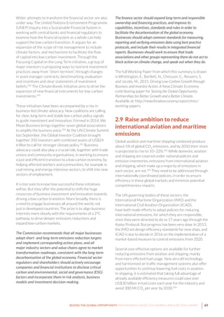 49SEIZING THE GLOBAL OPPORTUNITY: PARTNERSHIPS FOR BETTER GROWTH AND A BETTER CLIMATE
Wider attempts to transform the financial sector are also
under way. The United Nations Environment Programme
(UNEP) Inquiry into a Sustainable Financial System is
working with central banks and financial regulators to
examine how the financial system as a whole can help
support the low-carbon transition. It argues for an
expansion of the scope of risk management to include
climate factors, and mechanisms to facilitate the flow
of capital into low-carbon investment. Through the
Focusing Capital on the Long Term initiative, a group of
major investors is proposing ways to reorient investment
practices away from “short-termism”, through changes
in asset manager contracts, benchmarking, evaluation
and incentives and clear statements of investment
beliefs.298
The Climate Bonds Initiative aims to drive the
expansion of new financial instruments for low-carbon
investments.299
These initiatives have been accompanied by a rise in
business-led climate advocacy. New coalitions are calling
for clear, long-term and stable low-carbon policy signals
to guide investment and innovation. Formed in 2014, We
Mean Business brings together seven global associations
to amplify the business voice.300
At the UN Climate Summit
last September, the Global Investor Coalition brought
together 350 investors with combined assets of US$24
trillion to call for stronger climate policy.301
Business
advocacy could also play a crucial role, together with trade
unions and community organisations, in working to ensure
a just and efficient transition to a low-carbon economy, by
helping affected workers and communities, for example in
coal mining and energy-intensive sectors, to shift into new
sectors of employment.
It is too soon to know how successful these initiatives
will be. But they offer the potential to shift the huge
resources of business investment and innovation towards
driving a low-carbon transition. More broadly, there is
a need to engage businesses all around the world, not
just in developed countries. The prize is to align business
interests more closely with the requirements of a 2°C
pathway, to drive deeper emissions reductions and
expand low-carbon markets.
The Commission recommends that all major businesses
adopt short- and long-term emissions reduction targets
and implement corresponding action plans, and all
major industry sectors and value chains agree to market
transformation roadmaps, consistent with the long-term
decarbonisation of the global economy. Financial sector
regulators and shareholders should actively encourage
companies and financial institutions to disclose critical
carbon and environmental, social and governance (ESG)
factors and incorporate them in risk analysis, business
models and investment decision-making.
The finance sector should expand long-term and responsible
ownership and financing practices, and improve its
capabilities, incentives, standards and rules in order to
facilitate the decarbonisation of the global economy.
Businesses should adopt common standards for measuring,
reporting and verifying emissions data using best practice
protocols, and include their results in integrated financial
reports. Businesses should work to ensure that trade
associations and other groups representing them do not act to
block action on climate change, and speak out when they do.
The full Working Paper from which this summary is drawn
is Whittington, E., Bartlett, N., Chessum, C., Reuvers, S.
and Jacobs, M., 2015. Driving Low-Carbon Growth through
Business and Investor Action. A New Climate Economy
contributing paper for Seizing the Global Opportunity:
Partnerships for Better Growth and a Better Climate.
Available at: http://newclimateeconomy.report/misc/
working-papers.
2.9 Raise ambition to reduce
international aviation and maritime
emissions
Global aviation and maritime shipping combined produce
about 5% of global CO2
emissions, and by 2050 their share
is projected to rise to 10–32%.302
While domestic aviation
and shipping are covered under national policies and
emission inventories, emissions from international aviation
and shipping, which make up a majority of emissions in
each sector, are not.303
They need to be addressed through
internationally coordinated policies, in order to ensure
efficiency in these global markets and minimise potential
competitiveness impacts.
The UN governing bodies of these sectors, the
International Maritime Organization (IMO) and the
International Civil Aviation Organization (ICAO),
have both made efforts to adopt policies for reducing
international emissions, for which they are responsible,
since they were directed to do so 17 years ago through the
Kyoto Protocol. But progress has been very slow. In 2013,
the IMO set design efficiency standards for new ships, and
ICAO is due to decide in 2016 on the implementation of a
market-based measure to control emissions from 2020.
Several cost-effective options are available for further
reducing emissions from aviation and shipping, mainly
from more efficient fuel usage. New aircraft technology
and harmonised air traffic management systems also offer
opportunities to continue lowering fuel costs in aviation.
In shipping, it is estimated that taking full advantage of
already available efficiency measures could save over
US$30 billion in fuel costs each year for the industry and
avoid 300 Mt CO2
per year by 2030.304
 