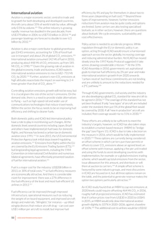 50 www.newclimateeconomy.report
International aviation
Aviation is a major economic sector, central to trade and
to growth for both developing and developed countries.
Aircraft carry about 35% of world trade by value, although
only 0.5% by volume.305
The airline industry is growing
rapidly: revenue has doubled in the past decade, from
US$379 billion in 2004, to US$733 billion in 2014,306
and
passenger bookings are forecast to double to over 6.5
billion by 2032.307
Aviation is also a major contributor to global greenhouse
gas (GHG) emissions, accounting for 13% of fossil fuel
use in transport and about 2% of global CO2
emissions.308
International aviation consumed 142 Mt of fuel in 2010,
producing about 448 Mt of CO2
emissions, up from 185
Mt CO2
in 1990.309
Given the growing role of aviation in
the global economy, trade and business, ICAO expects
international aviation emissions to rise to 682–755 Mt
CO2
by 2020.310
Further, aviation’s non-CO2
emissions at
high altitudes exacerbate the impact on warming to 2-4
times greater than that of CO2
alone.311
Controlling aviation emissions growth will not be easy, but
it is crucial given the size of the sector’s emissions. On the
demand side, there is a need to provide viable alternatives
to flying – such as high-speed rail and wider use of
communications technologies that reduce travel needs.
Within the sector, the focus needs to be on improving fuel
efficiency and shifting to cleaner fuels.
Both domestic policy and ICAO-led international policy
have a role to play in incentivising such changes. At the
domestic level, several countries including Japan, Brazil
and others have implemented jet fuel taxes for domestic
flights, and Norway has levied a carbon tax on domestic
aviation since 1991.312
In June 2015, the US Environmental
Protection Agency took initial steps toward regulating
aviation emissions.313
Emissions from flights within the EU
are covered by the EU Emissions Trading System (ETS),314
but longstanding legal agreements, including the 1944
Convention on International Civil Aviation and numerous
bilateral agreements, have effectively prevented taxation
of fuel for international aviation.315
Fuel is a major cost for the industry: US$208 billion in
2013, or 30% of total costs,316
so fuel efficiency measures
are economically attractive. And there is considerable
room for improvement: there was a 27% difference in
the fuel efficiency of the least and most fuel-efficient US
airlines in 2013.317
Fuel efficiency can be improved through improved
infrastructure, operational measures such as reducing
the weight of on-board equipment, and improved aircraft
design and materials. “Winglets”, for instance – up-tilted
wingtip devices that reduce aircraft drag – can cost over
US$1 million per aircraft to install, but improve fuel
efficiency by 4% and pay for themselves in about two to
three years (depending on fuel cost).318
Beyond these
types of improvements, however, further emissions
reductions from aviation may be quite costly and options
are limited. Some carriers are also testing specialised
biofuels; as in other sectors, however, there are questions
about biofuels’ life-cycle emissions, sustainability and
cost-effectiveness.
Policy action is needed to accelerate progress. While
regulation through the EU or domestic policy is an
option, acting through ICAO would ensure a harmonised
approach across the sector globally, increasing coverage
and reducing administrative burden. Yet ICAO has moved
slowly since the 1997 Kyoto Protocol suggested it take
action, drawing considerable criticism.319
At the 37th
ICAO Assembly in 2010, governments set aspirational
goals to improve fuel efficiency by 2% per year and make
international aviation’s growth from 2020 onwards
“carbon-neutral”, but these commitments are not binding
and are unlikely to amount to the reductions needed for
a 2°C pathway.320
Through ICAO, governments, civil society and the industry
are also developing a global CO2
standard for new aircraft to
be agreed in 2016.321
The coverage of this standard has not
yet been finalised. If only “new types” of aircraft are included
under the standard, then just 5% of the global fleet would
be covered by 2030. If all “new in-production” aircraft are
included, fleet coverage would rise to 55% in 2030.322
These efforts are unlikely to be sufficient to meet the
industry’s targets, however, so ICAO has also taken steps
to establish a market-based measure (MBM) to “bridge
the gap” (see Figure 11). ICAO is due to take a decision on
the measure in 2016, which would be fully implemented
in 2020.323
Three options are currently being considered:
an offset scheme in which carriers purchase permits or
offsets to cover CO2
emissions above an agreed level; an
offset scheme with revenue, applying a fee per unit traded
and using the funds to assist developing countries with
implementation, for example; or a global emissions trading
scheme, which would cap total emissions from the sector,
issue allowances for this amount, and distribute or sell
them at auction to carriers.324
A simple offset scheme is
favoured by some industry groups, and most discussions
in ICAO are focused on it; but all three options remain on
the table, and the potential to generate revenue makes the
option two options particularly attractive.325
An ICAO study found that an MBM to cap net emissions at
2020 levels could require offsetting 464 Mt CO2
in 2036,
roughly half of projected emissions. ICAO has estimated
that if carbon prices rose from US$30 in 2020 to US$45
in 2035, an MBM would only slow international aviation
growth slightly, to 107% in 2020–2036, against a baseline
of 110%.326
The additional cost to airlines would be US$10/
 
