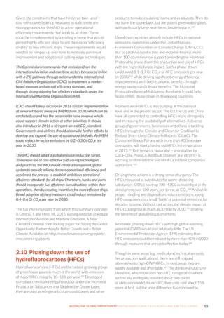 53SEIZING THE GLOBAL OPPORTUNITY: PARTNERSHIPS FOR BETTER GROWTH AND A BETTER CLIMATE
Given the constraints that have hindered take-up of
cost-effective efficiency measures to date, there are
strong grounds for the IMO to adopt operational
efficiency requirements that apply to all ships. These
could be complemented by a trading scheme that would
permit highly efficient ships to sell their extra “efficiency
credits” to less efficient ships. These requirements would
need to be ramped up over time to motivate continual
improvement and adoption of cutting-edge technologies.
The Commission recommends that emissions from the
international aviation and maritime sectors be reduced in line
with a 2°C pathway through action under the International
Civil Aviation Organization (ICAO) to implement a market-
based measure and aircraft efficiency standard, and
through strong shipping fuel efficiency standards under the
International Maritime Organization (IMO).
ICAO should take a decision in 2016 to start implementation
of a market-based measure (MBM) from 2020, which can be
ratcheted up and has the potential to raise revenue which
could support climate action or other priorities. It should
also introduce in 2016 a stringent aircraft CO2
 standard.
Governments and airlines should also make further efforts to
develop and expand the use of sustainable biofuels. An MBM
could reduce in-sector emissions by 0.2–0.3 Gt CO2
e per
year in 2030.
The IMO should adopt a global emission reduction target.
To increase use of cost-effective fuel-saving technologies
and practices, the IMO should create a transparent, global
system to provide reliable data on operational efficiency, and
accelerate the process to establish ambitious operational
efficiency standards for all ships. Charterers, banks and ports
should incorporate fuel efficiency considerations within their
operations, thereby creating incentives for more efficient ships.
Broad adoption of these measures could reduce emissions by
0.4–0.6 Gt CO2
e per year by 2030.
The full Working Paper from which this summary is drawn
is Gençsü, I. and Hino, M., 2015. Raising Ambition to Reduce
International Aviation and Maritime Emissions. A New
Climate Economy contributing paper for Seizing the Global
Opportunity: Partnerships for Better Growth and a Better
Climate. Available at: http://newclimateeconomy.report/
misc/working-papers.
2.10 Phasing down the use of
hydrofluorocarbons (HFCs)
Hydrofluorocarbons (HFCs) are the fastest-growing group
of greenhouse gases in much of the world, with emissions
of major HFCs rising by 10–15% per year.359
Developed
to replace chemicals being phased out under the Montreal
Protocol on Substances that Deplete the Ozone Layer,
they are used as refrigerants in air conditioners and other
products, to make insulating foams, and as solvents. They do
not harm the ozone layer, but are potent greenhouse gases,
with particularly large near-term climate impacts.360
Developed countries already include HFCs in national
emissions inventories under the United Nations
Framework Convention on Climate Change (UNFCCC).
But to catalyse rapid action and mobilise finance, more
than 100 countries now support amending the Montreal
Protocol to phase down the production and use of HFCs
with the highest climate impact. Such a phase-down
could avoid 1.1–1.7 Gt CO2
e of HFC emissions per year
by 2030,361
while driving significant energy efficiency
improvements with both economic benefits through
energy savings and climate benefits. The Montreal
Protocol includes a Multilateral Fund which could help
finance HFC phase-down in developing countries.
Momentum on HFCs is also building at the national
level and in the private sector. The EU, the US and China
have all committed to controlling HFCs more stringently
and increasing the availability of alternatives. A diverse
group of governments, businesses and others is tackling
HFCs through the Climate and Clean Air Coalition to
Reduce Short-Lived Climate Pollutants (CCAC). The
Consumer Goods Forum, with more than 400 member
companies, will start phasing out HFCs in refrigeration
in 2015.362
Refrigerants, Naturally! – an initiative by
Coca-Cola, PepsiCo, Red Bull, Unilever and others – is
working to eliminate the use of HFCs in those companies’
operations.363
Driving these actions is a strong sense of urgency. The
HFCs now used as substitutes for ozone-depleting
substances (ODSs) can trap 100–4,000 as much heat in the
atmosphere over 100 years, per tonne, as CO2
.364
And while
proper handling and disposal can reduce emissions, every
HFC-using device is a small “bank” of potential emissions for
decades to come. Without fast action, the climate impact of
HFCs could grow as much as 30-fold by 2050,365
eroding
the benefits of global mitigation efforts.
Moreover, phasing down HFCs with high global warming
potential (GWP) would cost relatively little. The US
Environmental Protection Agency (EPA) estimates that
HFC emissions could be reduced by more than 40% in 2030
through measures that are cost-effective today.366
Though in some areas (e.g. medical and technical aerosols,
fire protection applications), there are still no good
alternatives to high-GWP HFCs, in most areas they are
widely available and affordable.367
The drinks manufacturer
Heineken, which now uses non-HFC refrigeration where
technically and legally feasible (about two-thirds
of units worldwide), found HFC-free units cost about 15%
more at first, but the price difference has narrowed as
 