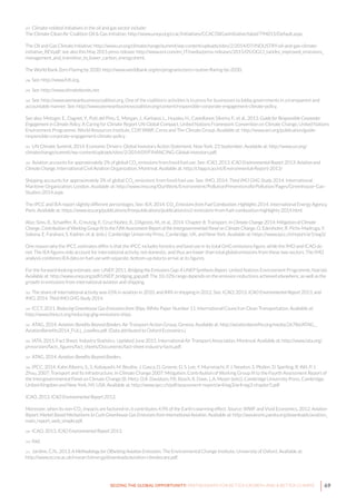 69SEIZING THE GLOBAL OPPORTUNITY: PARTNERSHIPS FOR BETTER GROWTH AND A BETTER CLIMATE
297 Climate-related initiatives in the oil and gas sector include:
The Climate Clean Air Coalition Oil & Gas Initiative: http://www.unep.org/ccac/Initiatives/CCACOilGasInitiative/tabid/794015/Default.aspx.
The Oil and Gas Climate Initiative: http://www.un.org/climatechange/summit/wp-content/uploads/sites/2/2014/07/INDUSTRY-oil-and-gas-climate-
initiative_REV.pdf; see also this May 2015 press release: http://www.eni.com/en_IT/media/press-releases/2015/05/OGCI_tackles_improved_emissions_
management_and_transition_to_lower_carbon_energy.shtml.
The World Bank Zero Flaring by 2030: http://www.worldbank.org/en/programs/zero-routine-flaring-by-2030.
298 See: http://www.fclt.org.
299 See: http://www.climatebonds.net.
300 See: http://www.wemeanbusinesscoalition.org. One of the coalition’s activities is to press for businesses to lobby governments in a transparent and
accountable manner. See: http://www.wemeanbusinesscoalition.org/content/responsible-corporate-engagement-climate-policy.
See also: Metzger, E., Dagnet, Y., Putt del Pino, S., Morgan, J., Karbassi, L., Huusko, H., Castellanos Silveira, F., et al., 2013. Guide for Responsible Corporate
Engagement in Climate Policy. A Caring for Climate Report UN Global Compact, United Nations Framework Convention on Climate Change, United Nations
Environment Programme, World Resources Institute, CDP, WWF, Ceres and The Climate Group. Available at: http://www.wri.org/publication/guide-
responsible-corporate-engagement-climate-policy.
301 UN Climate Summit, 2014. Economic Drivers: Global Investors Action Statement. New York. 23 September. Available at: http://www.un.org/
climatechange/summit/wp-content/uploads/sites/2/2014/09/FINANCING-Global-Investors.pdf.
302 Aviation accounts for approximately 2% of global CO2
emissions from fossil fuel use. See: ICAO, 2013. ICAO Environmental Report 2013: Aviation and
Climate Change. International Civil Aviation Organization, Montreal. Available at: http://cfapp.icao.int/Environmental-Report-2013/
Shipping accounts for approximately 3% of global CO2
emissions from fossil fuel use. See: IMO, 2014. Third IMO GHG Study 2014. International
Maritime Organization, London. Available at: http://www.imo.org/OurWork/Environment/PollutionPrevention/AirPollution/Pages/Greenhouse-Gas-
Studies-2014.aspx.
The IPCC and IEA report slightly different percentages. See: IEA, 2014. CO2
Emissions from Fuel Combustion: Highlights 2014. International Energy Agency,
Paris. Available at: https://www.iea.org/publications/freepublications/publication/co2-emissions-from-fuel-combustion-highlights-2014.html.
Also: Sims, R., Schaeffer, R., Creutzig, F., Cruz-Núñez, X., D’Agosto, M., et al., 2014. Chapter 8: Transport. In Climate Change 2014: Mitigation of Climate
Change. Contribution of Working Group III to the Fifth Assessment Report of the Intergovernmental Panel on Climate Change. O. Edenhofer, R. Pichs-Madruga, Y.
Sokona, E. Farahani, S. Kadner, et al. (eds.). Cambridge University Press, Cambridge, UK, and New York. Available at: https://www.ipcc.ch/report/ar5/wg3/.
One reason why the IPCC estimates differ is that the IPCC includes forestry and land use in its total GHG emissions figure, while the IMO and ICAO do
not. The IEA figures only account for international activity, not domestic, and thus are lower than total global emissions from these two sectors. The IMO
analysis combines IEA data on fuel use with separate, bottom-up data to arrive at its figures.
For the forward-looking estimate, see: UNEP, 2011. Bridging the Emissions Gap: A UNEP Synthesis Report. United Nations Environment Programme, Nairobi.
Available at: http://www.unep.org/pdf/UNEP_bridging_gap.pdf. The 10-32% range depends on the emission reductions achieved elsewhere, as well as the
growth in emissions from international aviation and shipping.
303 The share of international activity was 65% in aviation in 2010, and 84% in shipping in 2012. See: ICAO, 2013. ICAO Environmental Report 2013, and
IMO, 2014. Third IMO GHG Study 2014.
304 ICCT, 2011. Reducing Greenhouse Gas Emissions from Ships. White Paper Number 11. International Council on Clean Transportation. Available at:
http://www.theicct.org/reducing-ghg-emissions-ships.
305 ATAG, 2014. Aviation: Benefits Beyond Borders. Air Transport Action Group, Geneva. Available at: http://aviationbenefits.org/media/26786/ATAG__
AviationBenefits2014_FULL_LowRes.pdf. (Data attributed to Oxford Economics.)
306 IATA, 2015. Fact Sheet: Industry Statistics. Updated June 2015. International Air Transport Association, Montreal. Available at: http://www.iata.org/
pressroom/facts_figures/fact_sheets/Documents/fact-sheet-industry-facts.pdf.
307 ATAG, 2014. Aviation: Benefits Beyond Borders.
308 IPCC, 2014. Kahn Ribeiro, S., S. Kobayashi, M. Beuthe, J. Gasca, D. Greene, D. S. Lee, Y. Muromachi, P. J. Newton, S. Plotkin, D. Sperling, R. Wit, P. J.
Zhou, 2007: Transport and its infrastructure. In Climate Change 2007: Mitigation. Contribution of Working Group III to the Fourth Assessment Report of
the Intergovernmental Panel on Climate Change [B. Metz, O.R. Davidson, P.R. Bosch, R. Dave, L.A. Meyer (eds)], Cambridge University Press, Cambridge,
United Kingdom and New York, NY, USA. Available at: http://www.ipcc.ch/pdf/assessment-report/ar4/wg3/ar4-wg3-chapter5.pdf
ICAO, 2013. ICAO Environmental Report 2013.
Moreover, when its non-CO2
impacts are factored-in, it contributes 4.9% of the Earth’s warming effect. Source: WWF and Vivid Economics, 2012. Aviation
Report: Market Based Mechanisms to Curb Greenhouse Gas Emissions from International Aviation. Available at: http://awsassets.panda.org/downloads/aviation_
main_report_web_simple.pdf.
309 ICAO, 2013. ICAO Environmental Report 2013.
310 Ibid.
311 Jardine, C.N., 2013. A Methodology for Offsetting Aviation Emissions. The Environmental Change Institute, University of Oxford. Available at:
http://www.eci.ox.ac.uk/research/energy/downloads/aviation-climatecare.pdf.
 