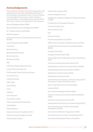 73SEIZING THE GLOBAL OPPORTUNITY: PARTNERSHIPS FOR BETTER GROWTH AND A BETTER CLIMATE
Acknowledgements
The Commission is grateful to the many organisations and
individuals that have made substantial contributions to
the Commission’s programme of work. They are, however,
not responsible for the accuracy, content, findings or
recommendations. The findings do not necessarily reflect
their views, or those of the organisations they represent.
African Development Bank (AfDB)
Agricultural Research for Development (CIRAD)
Air Transport Action Group (ATAG)
Althelia Ecosphere
American Council for an Energy Efficiency Economy
(ACEEE)
Asian Development Bank (ADB)
The B Team
Bank of America
Bloomberg Philanthropies
Bristol University
Brookings Institute
BSR
C40 Cities Climate Leadership Group
Carbon Policy Associates Ltd
CDP (formerly Carbon Disclosure Project)
The Carbon Trust
Carbon War Room
CDC Climat
Cities Alliance
Ceres
Citigroup
City of Houston
City of Rio de Janeiro
Clean Energy Ministerial Secretariat
ClimateWorks
Climate Advisors
Climate and Clean Air Coalition (CCAC)
Climate and Land Use Alliance (CLUA)
Climate Bonds Initiative
Climate Policy Initiative (CPI)
Climate Strategy & Partners
Collaborative Labeling and Appliance Standards Program
(CLASP)
Confederation of Norwegian Enterprise
Consumer Goods Forum
Deutsche Bank Group
E3G
Energy Innovation
Environmental Defense Fund (EDF)
ESRC Centre for Climate Change Economics and Policy
European Bank for Reconstruction and Development
(EBRD)
European Commission
European Investment Bank (EIB)
Food and Agriculture Organization of the United Nations
(FAO)
The Forest Carbon Partnership Facility (FCPF)
Global Alliance for Climate-Smart Agriculture (GACSA)
Global Buildings Performance Network (GBPN)
Global Green Growth Institute (GGGI)
Global Reporting Initiative (GRI)
Grantham Research Institute on Climate Change and the
Environment, London School of Economics
ICLEI - Local Governments for Sustainability
Initiative 20x20
Inter-American Development Bank (IADB)
Institute for Governance and Sustainable Development
(IGSD)
Institute for Industrial Productivity (IIP)
Institutional Investors Group on Climate Change (IIGCC)
International Centre for Trade and Sustainable
Development (ICTSD)
International Civil Aviation Organization (ICAO)
International Council on Clean Transportation (ICCT)
International Development Finance Club (IDFC)
 