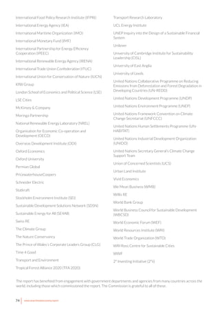 74 www.newclimateeconomy.report
International Food Policy Research Institute (IFPRI)
International Energy Agency (IEA)
International Maritime Organization (IMO)
International Monetary Fund (IMF)
International Partnership for Energy Efficiency
Cooperation (IPEEC)
International Renewable Energy Agency (IRENA)
International Trade Union Confederation (ITUC)
International Union for Conservation of Nature (IUCN)
KfW Group
London School of Economics and Political Science (LSE)
LSE Cities
McKinsey & Company
Moringa Partnership
National Renewable Energy Laboratory (NREL)
Organisation for Economic Co-operation and
Development (OECD)
Overseas Development Institute (ODI)
Oxford Economics
Oxford University
Permian Global
PricewaterhouseCoopers
Schneider Electric
Statkraft
Stockholm Environment Institute (SEI)
Sustainable Development Solutions Network (SDSN)
Sustainable Energy for All (SE4All)
Swiss RE
The Climate Group
The Nature Conservancy
The Prince of Wales’s Corporate Leaders Group (CLG)
Time 4 Good
Transport and Environment
Tropical Forest Alliance 2020 (TFA 2020)
Transport Research Laboratory
UCL Energy Institute
UNEP Inquiry into the Design of a Sustainable Financial
System
Unilever
University of Cambridge Institute for Sustainability
Leadership (CISL)
University of East Anglia
University of Leeds
United Nations Collaborative Programme on Reducing
Emissions from Deforestation and Forest Degradation in
Developing Countries (UN-REDD)
United Nations Development Programme (UNDP)
United Nations Environment Programme (UNEP)
United Nations Framework Convention on Climate
Change Secretariat (UNFCCC)
United Nations Human Settlements Programme (UN-
HABITAT)
United Nations Industrial Development Organization
(UNIDO)
United Nations Secretary General’s Climate Change
Support Team
Union of Concerned Scientists (UCS)
Urban Land Institute
Vivid Economics
We Mean Business (WMB)
Willis RE
World Bank Group
World Business Council for Sustainable Development
(WBCSD)
World Economic Forum (WEF)
World Resources Institute (WRI)
World Trade Organization (WTO)
WRI Ross Centre for Sustainable Cities
WWF
2° Investing Initiative (2°ii)
The report has benefited from engagement with government departments and agencies from many countries across the
world, including those which commissioned the report. The Commission is grateful to all of these.
 