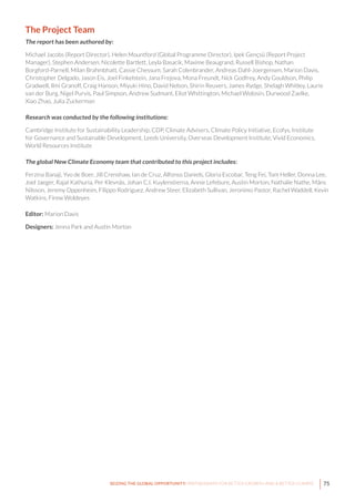 75SEIZING THE GLOBAL OPPORTUNITY: PARTNERSHIPS FOR BETTER GROWTH AND A BETTER CLIMATE
The Project Team
The report has been authored by:
Michael Jacobs (Report Director), Helen Mountford (Global Programme Director), Ipek Gençsü (Report Project
Manager), Stephen Andersen, Nicolette Bartlett, Leyla Basacik, Maxime Beaugrand, Russell Bishop, Nathan
Borgford-Parnell, Milan Brahmbhatt, Cassie Chessum, Sarah Colenbrander, Andreas Dahl-Joergensen, Marion Davis,
Christopher Delgado, Jason Eis, Joel Finkelstein, Jana Frejova, Mona Freundt, Nick Godfrey, Andy Gouldson, Philip
Gradwell, Ilmi Granoff, Craig Hanson, Miyuki Hino, David Nelson, Shirin Reuvers, James Rydge, Shelagh Whitley, Laurie
van der Burg, Nigel Purvis, Paul Simpson, Andrew Sudmant, Eliot Whittington, Michael Wolosin, Durwood Zaelke,
Xiao Zhao, Julia Zuckerman
Research was conducted by the following institutions:
Cambridge Institute for Sustainability Leadership, CDP, Climate Advisers, Climate Policy Initiative, Ecofys, Institute
for Governance and Sustainable Development, Leeds University, Overseas Development Institute, Vivid Economics,
World Resources Institute
The global New Climate Economy team that contributed to this project includes:
Ferzina Banaji, Yvo de Boer, Jill Crenshaw, Ian de Cruz, Alfonso Daniels, Gloria Escobar, Teng Fei, Tom Heller, Donna Lee,
Joel Jaeger, Rajat Kathuria, Per Klevnäs, Johan C.I. Kuylenstierna, Annie Lefebure, Austin Morton, Nathalie Nathe, Måns
Nilsson, Jeremy Oppenheim, Filippo Rodriguez, Andrew Steer, Elizabeth Sullivan, Jeronimo Pastor, Rachel Waddell, Kevin
Watkins, Firew Woldeyes
Editor: Marion Davis
Designers: Jenna Park and Austin Morton
 