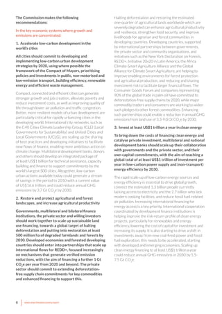 8 www.newclimateeconomy.report
The Commission makes the following
recommendations:
In the key economic systems where growth and
emissions are concentrated:
1. Accelerate low-carbon development in the
world’s cities
All cities should commit to developing and
implementing low-carbon urban development
strategies by 2020, using where possible the
framework of the Compact of Mayors, prioritising
policies and investments in public, non-motorised and
low-emission transport, building efficiency, renewable
energy and efficient waste management.
Compact, connected and efficient cities can generate
stronger growth and job creation, alleviate poverty and
reduce investment costs, as well as improving quality of
life through lower air pollution and traffic congestion.
Better, more resilient models of urban development are
particularly critical for rapidly urbanizing cities in the
developing world. International city networks, such as
the C40 Cities Climate Leadership Group, ICLEI (Local
Governments for Sustainability) and United Cities and
Local Governments (UCLG), are scaling up the sharing
of best practices and developing initiatives to facilitate
new flows of finance, enabling more ambitious action on
climate change. Multilateral development banks, donors
and others should develop an integrated package of
at least US$1 billion for technical assistance, capacity
building and finance to support commitments by the
world’s largest 500 cities. Altogether, low-carbon
urban actions available today could generate a stream
of savings in the period to 2050 with a current value
of US$16.6 trillion, and could reduce annual GHG
emissions by 3.7 Gt CO2
e by 2030.
2. Restore and protect agricultural and forest
landscapes, and increase agricultural productivity
Governments, multilateral and bilateral finance
institutions, the private sector and willing investors
should work together to scale up sustainable land
use financing, towards a global target of halting
deforestation and putting into restoration at least
500 million ha of degraded farmlands and forests by
2030. Developed economies and forested developing
countries should enter into partnerships that scale up
international flows for REDD+, focused increasingly
on mechanisms that generate verified emission
reductions, with the aim of financing a further 1 Gt
CO2
e per year from 2020 and beyond. The private
sector should commit to extending deforestation-
free supply chain commitments for key commodities
and enhanced financing to support this.
Halting deforestation and restoring the estimated
one-quarter of agricultural lands worldwide which are
severely degraded can enhance agricultural productivity
and resilience, strengthen food security, and improve
livelihoods for agrarian and forest communities in
developing countries. Developing countries, supported
by international partnerships between governments,
the private sector and community organisations, and
initiatives such as the New York Declaration on Forests,
REDD+, Initiative 20x20 in Latin America, the Africa
Climate-Smart Agriculture Alliance and the Global
Alliance for Climate Smart Agriculture, are helping to
improve enabling environments for forest protection
and agricultural production, and reducing and sharing
investment risk to facilitate larger financial flows. The
Consumer Goods Forum and companies representing
90% of the global trade in palm oil have committed to
deforestation-free supply chains by 2020, while major
commodity traders and consumers are working to widen
such pledges to other forest commodities. Enhancing
such partnerships could enable a reduction in annual GHG
emissions from land use of 3.3-9.0 Gt CO2
e by 2030.
3. Invest at least US$1 trillion a year in clean energy
To bring down the costs of financing clean energy and
catalyse private investment, multilateral and national
development banks should scale up their collaboration
with governments and the private sector, and their
own capital commitments, with the aim of reaching a
global total of at least US$1 trillion of investment per
year in low-carbon power supply and (non-transport)
energy efficiency by 2030.
The rapid scale-up of low-carbon energy sources and
energy efficiency is essential to drive global growth,
connect the estimated 1.3 billion people currently
lacking access to electricity and the 2.7 billion who lack
modern cooking facilities, and reduce fossil fuel-related
air pollution. Increasing international financing for
energy access is a key priority. International cooperation
coordinated by development finance institutions is
helping improve the risk-return profile of clean energy
projects, particularly for renewables and energy
efficiency, lowering the cost of capital for investment and
increasing its supply. It is also starting to drive a shift in
investments away from new coal-fired power and fossil
fuel exploration; this needs to be accelerated, starting
with developed and emerging economies. Scaling up
clean energy financing to at least US$1 trillion a year
could reduce annual GHG emissions in 2030 by 5.5-
7.5 Gt CO2
e.
 