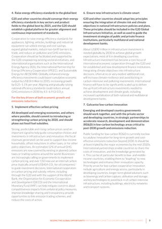 9SEIZING THE GLOBAL OPPORTUNITY: PARTNERSHIPS FOR BETTER GROWTH AND A BETTER CLIMATE
4. Raise energy efficiency standards to the global best
G20 and other countries should converge their energy
efficiency standards in key sectors and product
fields to the global best by 2025, and the G20 should
establish a global platform for greater alignment and
continuous improvement of standards.
Cooperation to raise energy efficiency standards for
appliances, lighting, vehicles, buildings and industrial
equipment can unlock energy and cost savings,
expand global markets, reduce non-tariff barriers to
trade, and reduce air pollution and GHG emissions.
Cooperation should be facilitated and supported by
the G20, empowering existing sectoral initiatives, and
international organisations such as the International
Energy Agency (IEA), the International Partnership for
Energy Efficiency Cooperation (IPEEC), and Sustainable
Energy for All (SE4All). Globally, enhanced energy
efficiency investments could boost cumulative economic
output by US$18 trillion to 2035, increasing growth
by 0.25–1.1% per year. Aligning and gradually raising
national efficiency standards could reduce annual
GHG emissions in 2030 by 4.5–6.9 Gt CO2
e.
For the key drivers of both economic growth and
emissions reductions:
5. Implement effective carbon pricing
All developed and emerging economies, and others
where possible, should commit to introducing or
strengthening carbon pricing by 2020, and should
phase out fossil fuel subsidies.
Strong, predictable and rising carbon prices send an
important signal to help guide consumption choices and
investments in infrastructure and innovation; the fiscal
revenues generated can be used to support low-income
households, offset reductions in other taxes, or for other
policy objectives. An estimated 12% of annual GHG
emissions are now covered by existing or planned carbon
taxes or trading systems around the world. Businesses
are increasingly calling on governments to implement
carbon pricing, and over 150 now use an internal carbon
price (typically around US$40/t CO2
for oil companies)
to guide investment decisions. International cooperation
on carbon pricing and subsidy reform, including
through the G20 and with the support of the World
Bank, the Organisation for Economic Co-operation
and Development (OECD) and the International
Monetary Fund (IMF), can help mitigate concerns about
competitiveness impacts from unilateral policy measures,
improve knowledge-sharing and transparency, provide
opportunities to link emission trading schemes, and
reduce the costs of action.
6. Ensure new infrastructure is climate-smart
G20 and other countries should adopt key principles
ensuring the integration of climate risk and climate
objectives in national infrastructure policies and plans.
These principles should be included in the G20 Global
Infrastructure Initiative, as well as used to guide the
investment strategies of public and private finance
institutions, particularly multilateral and national
development banks.
About US$90 trillion in infrastructure investment is
needed globally by 2030 to achieve global growth
expectations, most of it in developing countries.
Infrastructure investment has become a core focus of
international economic cooperation through the G20 and
for established and new development finance institutions.
Integrating climate objectives into infrastructure
decisions, often at no or very modest additional cost,
will increase climate resilience and avoid locking in
carbon-intensive and polluting investments. International
finance will have to be significantly scaled up to deliver
the up-front infrastructure investments needed to
achieve development and climate goals, including
increased capitalisation of both national and multilateral
development banks.
7. Galvanise low-carbon innovation
Emerging and developed country governments
should work together, and with the private sector
and developing countries, in strategic partnerships to
accelerate research, development and demonstration
(RD&D) in low-carbon technology areas critical to
post-2030 growth and emissions reduction.
Public funding for low-carbon RD&D is currently too low
to catalyse innovation for long-term growth and cost-
effective emissions reduction beyond 2030. It should be
at least tripled by the major economies by the mid-2020s.
International partnerships enable countries to share the
costs of innovation, and the knowledge generated by
it. This can be of particular benefit to low- and middle-
income countries, enabling them to “leapfrog” to new
technologies and enhance their innovation capacity.
Priority areas for low-carbon cooperative innovation
include agriculture and energy access, particularly in
developing countries; longer-term global solutions such
as bioenergy and carbon capture, utilisation and storage;
and key technologies to avoid lock-in of carbon-intensive
infrastructure, including buildings, electricity networks
and transport systems.
 