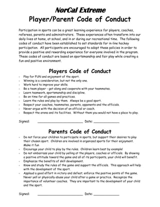 NorCal Extreme
Player/Parent Code of Conduct
Participation in sports can be a great learning experience for players, coaches,
referees, parents and administrators. These experiences often transform into our
daily lives at home, at school, and in or during our recreational time. The following
codes of conduct have been established to set standards for in-line hockey
participation. All participants are encouraged to adopt these policies in order to
provide a positive and rewarding experience for everyone involved in the program.
These codes of conduct are based on sportsmanship and fair play while creating a
fun and positive environment.
Players Code of Conduct
- Play for FUN and enjoyment of the sport.
- Winning is a consideration, but not the only one.
- Work hard to improve your skills.
- Be a team player - get along and cooperate with your teammates.
- Learn teamwork, sportsmanship and discipline.
- Be on time for all games and practices.
- Learn the rules and play by them. Always be a good sport.
- Respect your coaches, teammates, parents, opponents and the officials.
- Never argue with the decision of an official or coach.
- Respect the arena and its facilities. Without them you would not have a place to play.
Signed: _______________________ Date: _____________
Parents Code of Conduct
- Do not force your children to participate in sports, but support their desires to play
their chosen sport. Children are involved in organized sports for their enjoyment.
Make it fun
- Encourage your child to play by the rules. Children learn best by example!
- Do not embarrass your child by yelling at the players, coaches or officials. By showing
a positive attitude toward the game and all of its participants, your child will benefit.
- Emphasize the benefits of skill development.
- Know and study the rules of the game and support the officials. This approach will help
with the development of the sport.
- Applaud a good effort in victory and defeat; enforce the positive points of the game.
Never yell or physically abuse your child after a game or practice. Recognize the
importance of volunteer coaches. They are important to the development of your child
and the sport.
Signed: _______________________ Date: _____________
 
