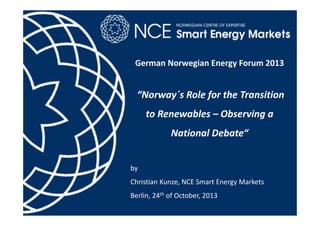 German Norwegian Energy Forum 2013

“Norway´s Role for the Transition 
to Renewables – Observing a 
National Debate“
by 
Christian Kunze, NCE Smart Energy Markets
Berlin, 24th of October, 2013

 