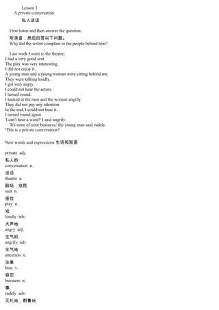Lesson 1
A private conversation
私人谈话
First listen and then answer the question.
听录音，然后回答以下问题。
Why did the writer complain to the people behind him?
Last week I went to the theatre.
I had a very good seat.
The play was very interesting.
I did not enjoy it.
A young man and a young woman were sitting behind me.
They were talking loudly.
I got very angry.
I could not hear the actors.
I turned round.
I looked at the man and the woman angrily.
They did not pay any attention.
In the end, I could not bear it.
I turned round again.
'I can't hear a word!' I said angrily.
'It's none of your business,' the young man said rudely.
'This is a private conversation!'
New words and expressions 生词和短语
private adj.
私人的
conversation n.
谈话
theatre n.
剧场，戏院
seat n.
座位
play n.
戏
loudly adv.
大声地
angry adj.
生气的
angrily adv.
生气地
attention n.
注意
bear v.
容忍
business n.
事
rudely adv.
无礼地，粗鲁地
 