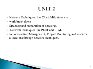  Network Techniques: Bar Chart, Mile stone chart,
 work break down
 Structure and preparation of networks.
 Network techniques like PERT and CPM.
 In construction Management, Project Monitoring and resource
allocations through network techniques.
1
 