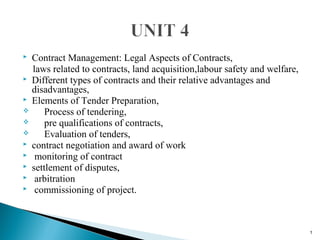  Contract Management: Legal Aspects of Contracts,
laws related to contracts, land acquisition,labour safety and welfare,
 Different types of contracts and their relative advantages and
disadvantages,
 Elements of Tender Preparation,
 Process of tendering,
 pre qualifications of contracts,
 Evaluation of tenders,
 contract negotiation and award of work
 monitoring of contract
 settlement of disputes,
 arbitration
 commissioning of project.
1
 