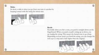 Slides
In short, a slide is when you go from one note to another by
keeping contact with the string the whole time
Bends
Normally when you fret a note, you push it straight down on the
fingerboard. When you push or pull a string up or down, you
are bending the string. This causes the fretted note to go sharp.
Depending on how much you bend the string, you can change the
note up to a step and a half higher than the original.
 