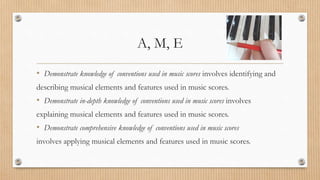A, M, E
• Demonstrate knowledge of conventions used in music scores involves identifying and
describing musical elements and features used in music scores.
• Demonstrate in-depth knowledge of conventions used in music scores involves
explaining musical elements and features used in music scores.
• Demonstrate comprehensive knowledge of conventions used in music scores
involves applying musical elements and features used in music scores.
 