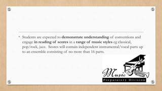 • Students are expected to demonstrate understanding of conventions and
engage in reading of scores in a range of music styles eg classical,
pop/rock, jazz. Scores will contain independent instrumental/vocal parts up
to an ensemble consisting of no more than 16 parts.
 