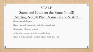 SCALE
Starts and Ends on the Same Note!!!
Starting Note= Pitch Name of the Scale!!!
• Major- sounds happy
• Minor- natural, harmonic, melodic- sounds sad
• Chromatic- 12 notes in total
• Pentatonic- 5 notes in total- sounds Asian
• Blues- 6 notes in total- used in Blues, Rock and Pop
 