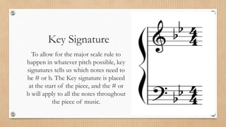Key Signature
To allow for the major scale rule to
happen in whatever pitch possible, key
signatures tells us which notes need to
be # or b. The Key signature is placed
at the start of the piece, and the # or
b will apply to all the notes throughout
the piece of music.
 