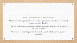 •http://www.musictheory.net/index.html
•Reminder: s key signature is found at the beginning of each stave in a piece of
music, just after the clef.
•It is the short way of writing down all the sharps or flats that will be used in
the scale or piece.
•It is there to help the performer to easily identify which key the music is
written in.
 