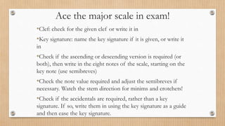 Ace the major scale in exam!
•Clef: check for the given clef or write it in
•Key signature: name the key signature if it is given, or write it
in
•Check if the ascending or descending version is required (or
both), then write in the eight notes of the scale, starting on the
key note (use semibreves)
•Check the note value required and adjust the semibreves if
necessary. Watch the stem direction for minims and crotchets!
•Check if the accidentals are required, rather than a key
signature. If so, write them in using the key signature as a guide
and then ease the key signature.
 