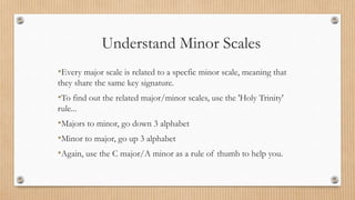 Understand Minor Scales
•Every major scale is related to a specfic minor scale, meaning that
they share the same key signature.
•To find out the related major/minor scales, use the 'Holy Trinity'
rule...
•Majors to minor, go down 3 alphabet
•Minor to major, go up 3 alphabet
•Again, use the C major/A minor as a rule of thumb to help you.
 