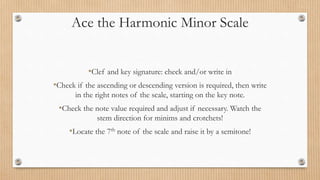 Ace the Harmonic Minor Scale
•Clef and key signature: check and/or write in
•Check if the ascending or descending version is required, then write
in the right notes of the scale, starting on the key note.
•Check the note value required and adjust if necessary. Watch the
stem direction for minims and crotchets!
•Locate the 7th note of the scale and raise it by a semitone!
 