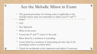 Ace the Melodic Minor in Exam
• The general procedure for writing scales is applicable to the
melodic minor scale, but remember to adjust your 6th and 7th
notes!
• Clef
• Key Signature
• Write in the notes
• Locate the 6th and 7th notes of the scale
• Raise them by a semitone if ascending
• Lower them by a semitone if descending (do this only if the
ascending version is written first!)
• Check for accidentals or key signatures and adjust if necessary
 