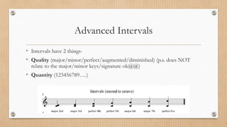 Advanced Intervals
• Intervals have 2 things-
• Quality (major/minor/perfect/augmented/diminished) (p.s. does NOT
relate to the major/minor keys/signature ok@@)
• Quantity (123456789….)
 