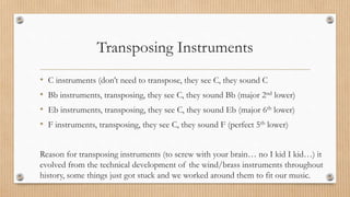 Transposing Instruments
• C instruments (don’t need to transpose, they see C, they sound C
• Bb instruments, transposing, they see C, they sound Bb (major 2nd lower)
• Eb instruments, transposing, they see C, they sound Eb (major 6th lower)
• F instruments, transposing, they see C, they sound F (perfect 5th lower)
Reason for transposing instruments (to screw with your brain… no I kid I kid…) it
evolved from the technical development of the wind/brass instruments throughout
history, some things just got stuck and we worked around them to fit our music.
 